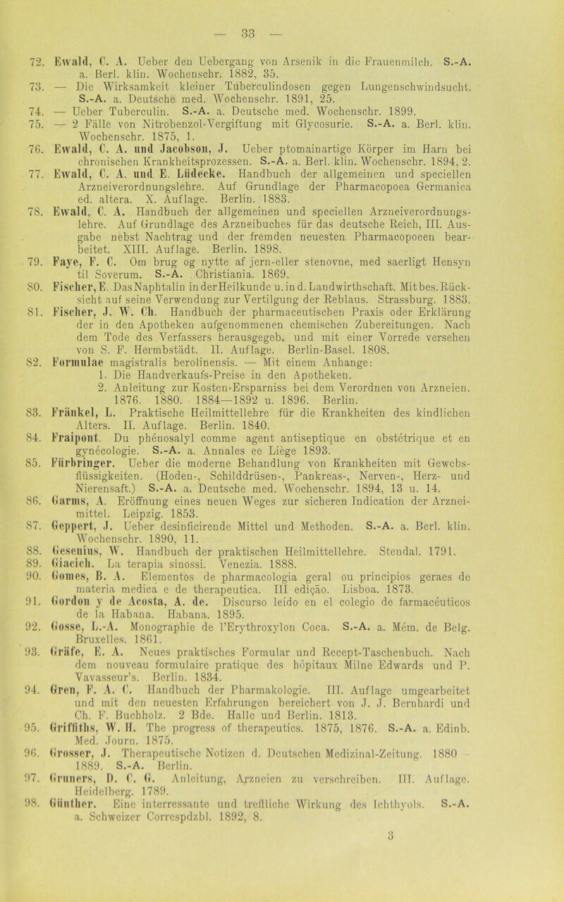 72. Ewald, C. A. Ueber den Uebergang von Arsenik in die Frauenmilch. S.-A. a. Berl. klin. Woehenschr. 1882, 35. 73. — Die Wirksamkeit kleiner Tuberculindosen gegen Lungenschwindsucht. S.-A. a. Deutsche med. Woehenschr. 1891, 25. 74. — Ueber Tubcrculin. S.-A. a. Deutsche med. Woehenschr. 1899. 75. — 2 Fälle von Nitrobenzol-Vergiftung mit Glycosurie. S.-A. a. Berl. klin. Woehenschr. 1875, 1. 76. Ewald, C. A. und Jacobson, J. Ueber ptomainartige Körper im Harn bei chronischen Krankheitsprozessen. S.-A. a. Berl. klin. Woehenschr. 1894, 2. 77. Ewald, C. A. und E. Liidecke. Handbuch der allgemeinen und speciellen Arzneiverordnungslehre. Auf Grundlage der Pharmacopoea Germanica ed. altera. X. Auflage. Berlin. 1883. 78. Ewald, C. A. Handbuch der allgemeinen und speciellen Arzneiverordnungs- lehre. Auf Grundlage des Arzneibuches für das deutsche Reich, III. Aus- gabe nebst Nachtrag und der fremden neuesten Pharmacopoeen bear- beitet. XIII. Auflage. Berlin. 1898. 79. Faye, F. C. Om brug og nytte af jern-eller stenovne, med saerligt Hensyn til Soverum. S.-A. Christiania. 1869. 50. Fischer, E. DasNaphtalin inderHeilkunde u.in d. Landwirtschaft. Mitbes.B,ück- sicht auf seine Verwendung zur Vertilgung der Reblaus. Strassburg. 1883. 51. Fischer, J. W. Cll. Handbuch der pharmaceutischen Praxis oder Erklärung der in den Apotheken aufgenommenen chemischen Zubereitungen. Nach dem Tode des Verfassers herausgegeb. und mit einer Vorrede versehen von S. F. Hermbstädt. II. Auflage. Berlin-Basel. 1808. 82. Formulae magistralis berolinensis. — Mit einem Auhange: 1. Die Handverkaufs-Preise in den Apotheken. 2. Anleitung zur Kosten-Ersparniss bei dem Verordnen von Arzneien. 1876. 1880. 1884—1892 u. 1896. Berlin. 83. Frankel, L. Praktische Heilmittellehre für die Krankheiten des kindlichen Alters. II. Auflage. Berlin. 1840. 84. Fraipont. Du phenosalyl comme agent antiseptique en obstetrique et en gynecologie. S.-A. a. Annales ee Liege 1893. 85. Fiirbringer. Ueber die moderne Behandlung von Krankheiten mit Gewebs- flüssigkeiten. (Hoden-, Schilddrüsen-, Pankreas-, Nerven-, Herz- und Nierensaft.) S.-A. a. Deutsche med. Woehenschr. 1894, 13 u. 14. 86. Karins, A. Eröffnung eines neuen Weges zur sicheren Indication der Arznei- mittel. Leipzig. 1853. 87. Geppert, J. Ueber desinficirende Mittel und Methoden. S.-A. a. Berl. klin. Woehenschr. 1890, 11. 88. Gesenins, W. Handbuch der praktischen Heilmittellehre. Stendal. 1791. 89. Giacich. La terapia sinossi. Venezia. 1888. 90. Gomes, B. A. Elementos de pharmacologia geral ou principios geraes de materia medica e de therapeutica. III edigäo. Lisboa. 1873. 91. Kordon y de Acosta, A. de. Discurso leido en el colegio de farmaceuticos de la Habana. Habana. 1895. 92. Gosse, L.-A. Monographie de PErythroxylon Coca. S.-A. a. Mem. de Belg. Bruxelles. 1861. 93. Gräfe, E. A. Neues praktisches Formular und Recept-Taschenbuch. Nach dem nouveau formulaire pratique des hopitaux Milne Edwards und P. Vavasseur’s. Berlin. 1834. 94. Gren, F. A. (!. Handbuch der Pharmakologie. UI. Auflage umgearbeitet und mit den neuesten Erfahrungen bereichert von J. J. Bernhardi und Ch. F. Buchholz. 2 Bde. Halle und Berlin. 1813. 95. Griffiths, W. If. The progress of therapeutics. 1875, 1876. S.-A. a. Edinb. Med. Journ. 1875. 96. Grosser, J. Therapeutische Notizen d. Deutschen Mcdizinal-Zeitung. 1880 1889. S.-A. Berlin. 97. Gruners, I). (!. G. Anleitung, Arzneien zu verschreiben. III. Auflage. Heidelberg. 1789. 98. Günther. Eine interessante und treffliche Wirkung des Ichthyols. S.-A. a. Schweizer Correspdzbl. 1892, 8. 3