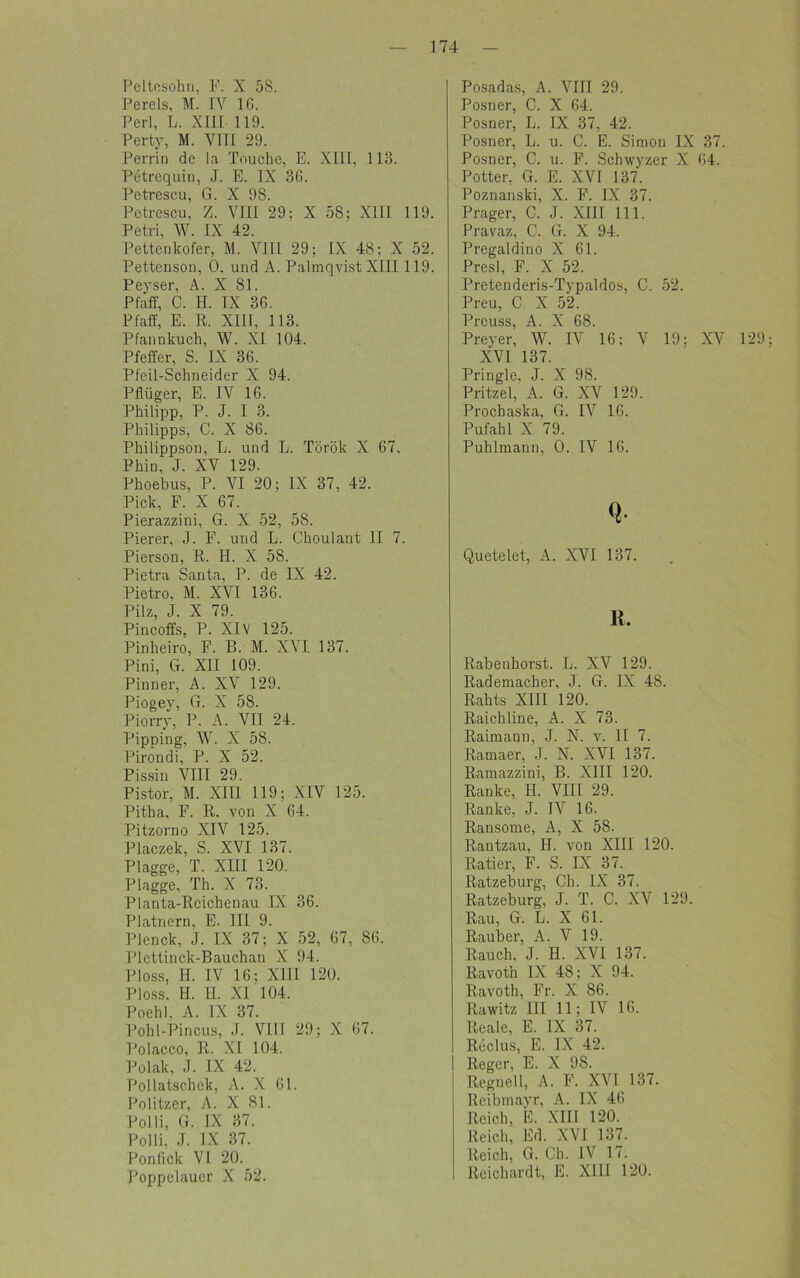 Peltesohn, F. X 58. Pereis, M. IY IG. Perl, L. XIII 119. Perty, M. YTTI 29. Perrin de la Touche, E. XIII, 113. Petrequin, J. E. IX 3G. Pctrescu, (1. X 98. Petrescu, Z. VIII 29; X 58; XIII 119. Petri, W. IX 42. Pettenkofer, M. VIII 29; IX 48; X 52. Pettenson, 0. und A. Palmqvist XIII 119. Peyser, A. X 81. Pfäff, C. H. IX 36. Pfaff, E. R. XIII, 113. Pfannkuch, W. XI 104. Pfeffer, S. IX 36. Pfeil-Schneider X 94. Pflüger, E. IV 16. Philipp, P. J. I 3. Philipps, C. X 86. Philippson, L. und L. Török X 67, Phin, J. XV 129. Phoebus, P. VI 20; IX 37, 42. Pick, F. X 67. Pierazzini, G. X 52, 58. Pierer, J. F. und L. Choulant II 7. Pierson, R. II. X 58. Pietra Santa, P. de IX 42. Pietro, M. XVI 136. Pilz, J. X 79. Pincoffs, P. XIV 125. Pinheiro, F. B. M. XVI 137. Pini, G. XII 109. Pinner, A. XV 129. Piogey, G. X 58. Piorry, P. A. VII 24. Pipping, W. X 58. Piröndi, P. X 52. Pissin VIII 29. Pistor, M. XIII 119; XIV 125. Pitha, F. R. von X 64. Pitzorno XIV 125. Placzek, S. XVI 137. Plagge, T. XIII 120. Plagge, Th. X 73. Planta-Reichenau IX 36. Platnern, E. III 9. Plenck, J. IX 37; X 52, 67, 86. Plettinck-Bauchan X 94. Floss, II. IV 16; XIII 120. Ploss, H. H. XI 104. Poehl, A. IX 37. Pohl-Pincus, J. VIII 29; X 67. Polacco, R. XI 104. Polak, J. IX 42. Pollatschek, A. X 61. Politzer, A. X 81. Polli, G. IX 37. Polli, J. IX 37. Ponfick VI 20. Poppelauer X 52. Posadas, A. VIII 29. Posner, C. X 64. Posner, L. IX 37, 42. Posner, L. u. C. E. Simon IX 37. Posner, C. u. F. Schwyzer X 64. Potter. G. E. XVI 137. Poznanski, X. F. IX 37. Prager, C. J. XIII 111. Pravaz, C. G. X 94. Pregaldino X 61. Presl, F. X 52. Pretenderis-Typaldos, C. 52. Preu, C. X 52. Prcuss, A. X 68. Preyer, W. IV 16; V 19; XV 129 XVI 137. Pringle, J. X 98. Pritzel, A. G. XV 129. Prochaska, G. IV 16. Pufahl X 79. Puhlmann, 0. IV 16. Q* Quetelet, A. XVI 137. K. Rabenhorst. L. XV 129. Rademacher, J. G. IX 48. Rahts XIII 120. Raichline, A. X 73. Raimaun, J. N. v. II 7. Ramaer, J. N. XVI 137. Ramazzini, B. XIII 120. Ranke, H. VIII 29. Ranke, J. IV 16. Ransome, A, X 58. Rantzau, H. von XIII 120. Ratier, F. S. IX 37. Ratzeburg, Ch. IX 37. Ratzeburg, J. T. C. XV 129. Rau, G. L. X 61. Räuber, A. V 19. Rauch, J. H. XVI 137. Ravoth IX 48; X 94. Ravoth, Fr. X 86. Rawitz III 11; IV 16. Reale, E. IX 37. Reclus, E. IX 42. Reger, E. X 9S. Regneil, A. F. XVI 137. Reibmayr, A. IX 46 Reich, E. XIII 120. Reich, Ed. XVI 137. Reich, G. Ch. IV 17. Reichardt, E. XIII 120.