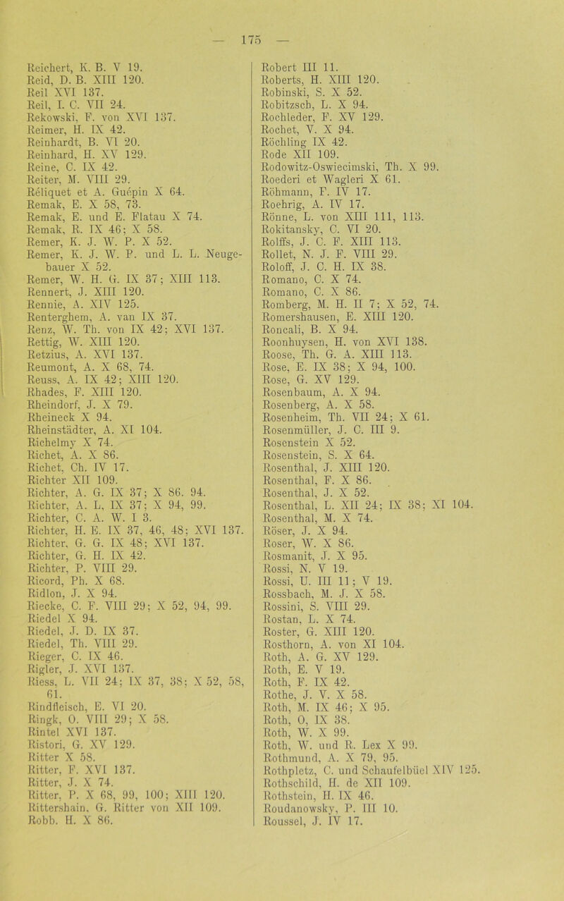 Reichert, K. B. V 19. Reid, D. B. XIII 120. Reil XYI 137. Reil, I. C. VII 24. Rekowski, F. von XVI 137. Reimer, H. IX 42. Reinhardt, B. VI 20. Reinhard, H. XV 129. Reine, C. IX 42. Reiter, M. VIII 29. Reliquet et A. Guepin X 64. Remak, E. X 58, 73. Remak, E. und E. Flatau X 74. Remak, R. IX 46; X 58. Remer, IL J. W. P. X 52. Remer, Iv. J. W. P. und L. L. Neuge- bauer X 52. Remer, W. H. G. IX 37; XIII 113. Rennert, J. XIII 120. Rennie, A. XIV 125. Renterghem, A. van IX 37. Renz, W. Th. von IX 42; XVI 137. Rettig, W. XIII 120. Retzius, A. XVI 137. Reumont, A. X 68, 74. Reuss, A. IX 42; XIII 120. Rhades, F. XIII 120. Rheindorf, J. X 79. Rheineck X 94. Rheinstädter, A. XI 104. Richelmy X 74. Riebet, A. X 86. Richet. Ch. IV 17. Richter XII 109. Richter, A. G. IX 37; X 86. 94. Richter, A. L, IX 37: X 94, 99. Richter, C. A. W. I 3. Richter, H. E. IX 37, 46, 48; XVI 137. Richter, G. G. IX 48: XVI 137. Richter, G. H. IX 42. Richter, P. VIII 29. Ricord, Ph. X 68. Ridlon. .T. X 94. Riecke, C. F. VIII 29; X 52, 94, 99. Riedel X 94. Riedel, J. D. IX 37. Riedel, Th. VIII 29. Rieger, C. IX 46. Rigler, J. XVI 137. Riess, L. VII 24: IX 37, 38; X 52, 58, 61. Rindtleisch, E. VI. 20. Ringk, 0. VIU 29; X 58. Rintel XVI 137. Ristori, G. XV 129. Ritter X 58. Ritter, F. XVI 137. Ritter, J. X 74. Ritter, P. X 68, 99, 100; XIII 120. Rittershain, G. Ritter von XII 109. Robb. H. X 86. Robert III 11. Roberts, II. XIII 120. Robinski, S. X 52. Robitzsch, L. X 94. Rochleder, F. XV 129. Röchet, V. X 94. Röchling IX 42. Rode XII 109. Rodowitz-Oswiecimski, Th. X 99. Roederi et Wagleri X 61. Röhmann, F. IV 17. Roehrig, A. IV 17. Rönne, L. von XIII 111, 113. Rokitansky, C. VI 20. Rolffs, J. C. F. XIII 113. Rollet, N. J. F. VIII 29. Roloff, J. C. H. IX 38. Romano, C. X 74. Romano, C. X 86. Romberg, M. H. II 7; X 52, 74. Romershausen, E. XIII 120. Roucali, B. X 94. Roonhuysen, H. von XVI 138. Roose, Th. G. A. XIII 113. Rose, E. IX 38; X 94, 100. Rose, G. XV 129. Rosenbaum, A. X 94. Rosenberg, A. X 58. Rosenheim, Th. VII 24; X 61. Rosenmüller, J. C. III 9. Rosenstein X 52. Rosenstein, S. X 64. Rosenthal, J. XIII 120. Rosenthal, F. X 86. Rosenthal, J. X 52. Rosenthal, L. XII 24; IX 38; XI 104 Rosenthal, M. X 74. Röser, J. X 94. Roser, W. X 86. Rosmanit, J. X 95. Rossi, N. V 19. Rossi, U. III 11; V 19. Rossbach, M. J. X 58. Rossini, S. VIII 29. Rostan, L. X 74. Röster, G. XIII 120. Rosthorn, A. von XI 104. Roth, A. G. XV 129. Roth, E. V 19. Roth, F. IX 42. Rothe, J. V. X 58. Roth, M. IX 46; X 95. Roth, 0, IX 38. Roth, W. X 99. Roth, W. und R. Lex X 99. Rothmund, A. X 79, 95. Rothpletz, C. und Schaufelbiiel XIV 12 Rothschild, H. de XII 109. Rothstein, H. IX 46. Roudanowsky, P. III 10. Roussel, J. IV 17.