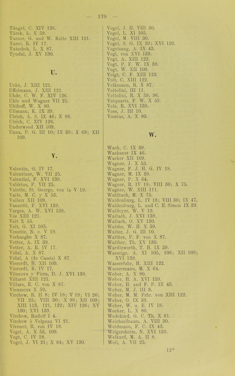 Tüligel, C. XIV 126. Türck, L. X 59. Turner, G. und W. Kollo Xlll 1*21. Turrd. R. IV 17. Tutschek. L. X S7. Tyndal, J. XV 130. u. Ucke, J. XIII 121. Uffelmann, J. XIII 121. Uhde, G. W. F. XIV 126. Ulile und Wagner VII 25. Uhtkoff, W. X 80. Ullmann, K. IX 39. Ulrich, A. S. IX 46; X 96. Ulrich, C. XIV 126. Underwood XII 109. Unna, P. G. III 10; IX 39; X 69: XII 109. Y. Valentin, G. IV 17. Valentiner, W. VII 25. Valentini, F. XVI 139. Valerius, P. VII 25. Valette, St. George, von la V 19. Valle, M. C. y X 53. Valleix XII 109. Vanzetti, F. XVI 139. Varges. A. W. XVI 139. Vee XIII 121. Veit X 55. Veit, G. XI 105. Venette, N. c. V 19. Verhaeghe X 87. Vetter, A. IX 39. Vetter, A. R. IV 17. Vidal, A. X 87. Vidal, A (de Cassis) X 87. Vierordt, H. XII 109. Vierordt, K. IV 17. Vilanova v Piera, D. J. XVI 139. Villaret XIII 121. Villars, E. C. von X 87. Vieusseux X 59. Virchow, R. II 8; IV 18; V 19; VI 26; VII 25; VIII 30; X 99; Xll 109; XIII 113, 121, 122; XIV 126; XV 130; XVI 139. Virchow, Rudolf I 4. Virchow ä Velpeau VI 21. Vivenot, R. von IV 18. Vogel, A. X 53, 109. Vogt, C. IV 18. Vogel, J. VI 21; X 64; XV 130. Vogel, J. II. VIII 30. Vogel, L. XI 105. Vogel, M VI11 30. Vogel, S. G. IX 39; XVI 139. Vogelsang, A. IX 43. Vogl, von XVI 139. Vogt, A. XIII 122. Vogt. P. F. W. IX 39. Vogt, W. XII 109. Voigt, C. F. XIII 122. Voit, C. XIII 122. Volkmann, R. X 87. Voltolini, III 11. Voltolini, R. X 59, 96. Volquarts, F. W. X 59. Volz, R. XVI 139. Voss, J. III 10. Vossius, A. X 80. w. Wach, C. IX 39. Wachsner IX 46. Wacker XII 109. Wagner, J. X 53. Wagner, F. J. H. G. IV 18. Wagner, M. IX 39. Wagner, P. X 64. Wagner, R. IV 18: VIII 30; X 75. Wagner, W. XIII 111. Wahltuch, M. X 75. Waldenburg, L. IV 18; VIII 30; IX 47 Waldenburg, L. und C. E. Simon IX 39 Waldeyer, W. V 19. Wallach, J. XVI 139. Wallach, 0. XV 130. Walshe, W. H. X 59. Walter, J. G. III 10. Walther, P. F. von X 87. Walther, Th. XV 130. Ward leworth, T. H. IX 39. Wasseige, A. XI 105, 106; XII 109 XVI 139. Wasserfuhr, H. XIII 122. Wassermann, M. X 64. Weber, A. X 80. Weber. H. A. XVI 139. Weber, H. and F. P. IX 43. Weber, M. J. III 9. Weber, M. M. Frhr. von XIII 122. Weber, 0. IX 39. Weber, W. u. E. IV 18. Wecker, L. X 80. Wedckind, G. C. Th. X 61. Weichselbaum, A. VI11 30. Weidmann, F. C. IX 43. Weigcrsheim, N. XVI 139. Weikard, M. A. II 8. Weil, A. VII 25. 12*