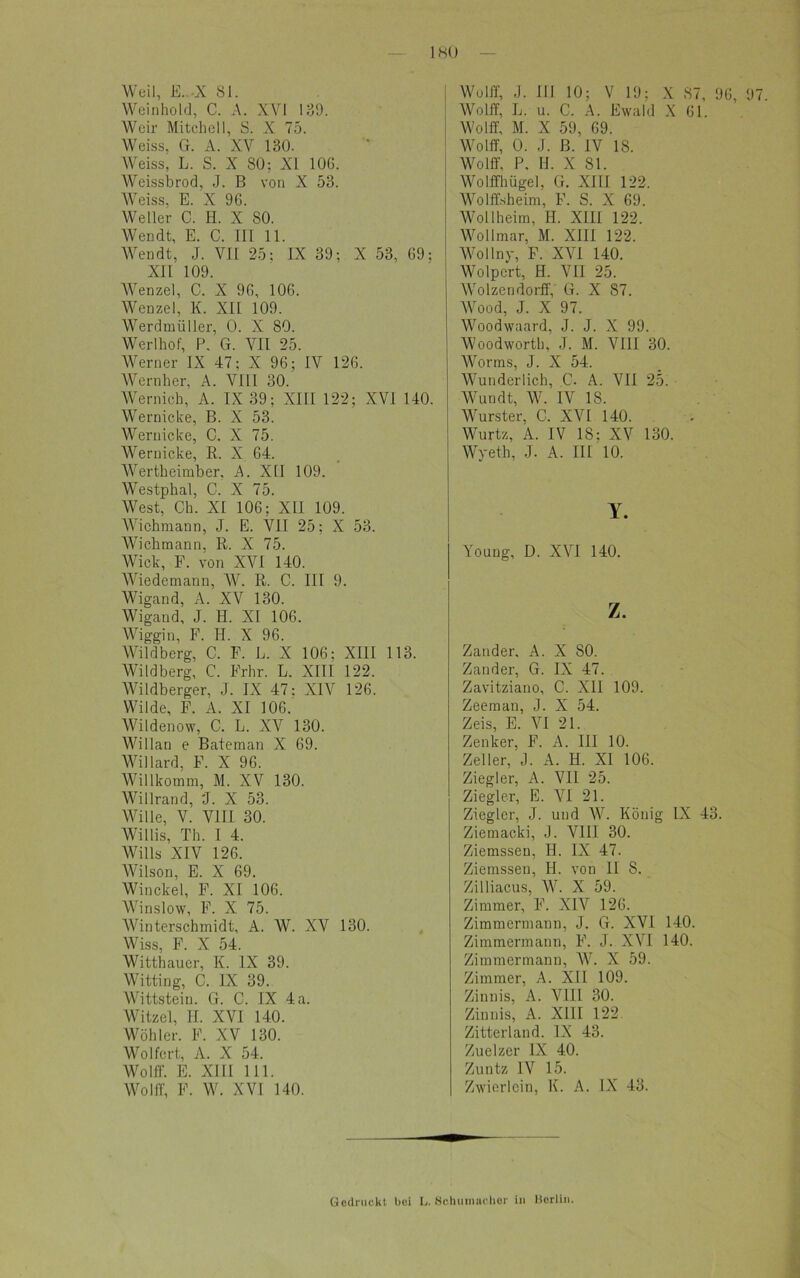 Weil, E..-X 81. Weinhold, C. A. XVI 13!). Weir Mitchell, S. X 75. Weiss, G. A. XV 130. Weiss, L. S. X 80: XI 106. Weissbrod, J. B von X 53. Weiss. E. X 96. Weller C. H. X 80. Wen dt, E. C. III 11. Wendt, J. VII 25: IX 39; X 53, 69: XII 109. Wenzel, C. X 96, 106. Wenzel, K. XII 109. Werdmüller, 0. X 80. Werlhof, P. G. VII 25. Werner IX 47; X 96; IV 126. Wern her, A. VIII 30. Wernich, A. IX 39; XIII 122; XVI 140. Wernicke, B. X 53. Wernicke, C. X 75. Wernicke, R. X 64. Wertheimber. A. XII 109. Westphal, C. X 75. West, Ch. XI 106; XII 109. Wichmann, J. E. VII 25; X 53. Wicbmann, R. X 75. Wiek, F. von XVI 140. Wiedemann, W. R. C. III 9. Wigand, A. XV 130. Wigand, J. H. XI 106. Wiggin, F. II. X 96. Wildberg, C. F. L. X 106: XIII 113. Wildberg, C. Frhr. L. XIII 122. Wildberger, J. IX 47: XIV 126. Wilde, F. A. XI 106. Wildenow, C. L. XV 130. Willan e Bateman X 69. Willard, F. X 96. Willkomm, M. XV 130. Willrand, 'J. X 53. Wille, V. VIII 30. Willis, Th. I 4. Wills XIV 126. Wilson, E. X 69. Winckel, F. XI 106. Winslow, F. X 75. Winterschmidt, A. W. XV 130. Wiss, F. X 54. Witthauer, K. IX 39. Witting, C. IX 39. Wittstein. G. C. IX 4a. Witzei, II. XVI 140. Wohl er. 1<\ XV 130. Wo 1 fort, A. X 54. Wolff. E. XIII 111. Wolff, F. W. XVI 140. 1 Wolff, J. III 10; V 19; X 87, 96, 97 Wolff, L. u. C. A. Ewald X 61. Wolff, M. X 59, 69. Wolff, 0. J. ß. IV 18. Wolff, P. II. X 81. Wolffhügel, G. XIII 122. Wolffsheim, F. S. X 69. Wollheim, II. XIII 122. Wollmar, M. XIII 122. Wollny, F. XVI 140. Wolpcrt, H. VII 25. Wolzendorff, G. X 87. Wood, J. X 97. Woodwaard, J. J. X 99. Woodworth, J. M. VIII 30. Worms, J. X 54. Wunderlich, C. A. VII 25. Wundt, W. IV 18. Wurster, C. XVI 140. Wurtz, A. IV 18; XV 130. Wyeth, J. A. III 10. Y. Young, D. XVI 140. z. Zander. A. X 80. Zander, G. IX 47. Zavitziano, C. XII 109. Zeeman, J. X 54. Zeis, E. VI 21. Zenker, F. A. III 10. Zeller, J. A. H. XI 106. Ziegler, A. VII 25. Ziegler, E. VI 21. Ziegler, J. und W. König IX 43. Ziemacki, J. VIII 30. Ziemsseu, H. IX 47. Ziemssen, II. von II S. Zilliacus, W. X 59. Zimmer, F. XIV 126. Zimmermann, J. G. XVI 140. Zimmermann, F. J. XVI 140. Zimmermann, W. X 59. Zimmer, A. XII 109. Zinnis, A. VIII 30. Zinnis, A. XIII 122. Zitterland. IX 43. Zuelzer IX 40. Zuntz IV 15. Zwierlein, K. A. IX 43. Gedruckt bei L. Schumacher in Berlin.