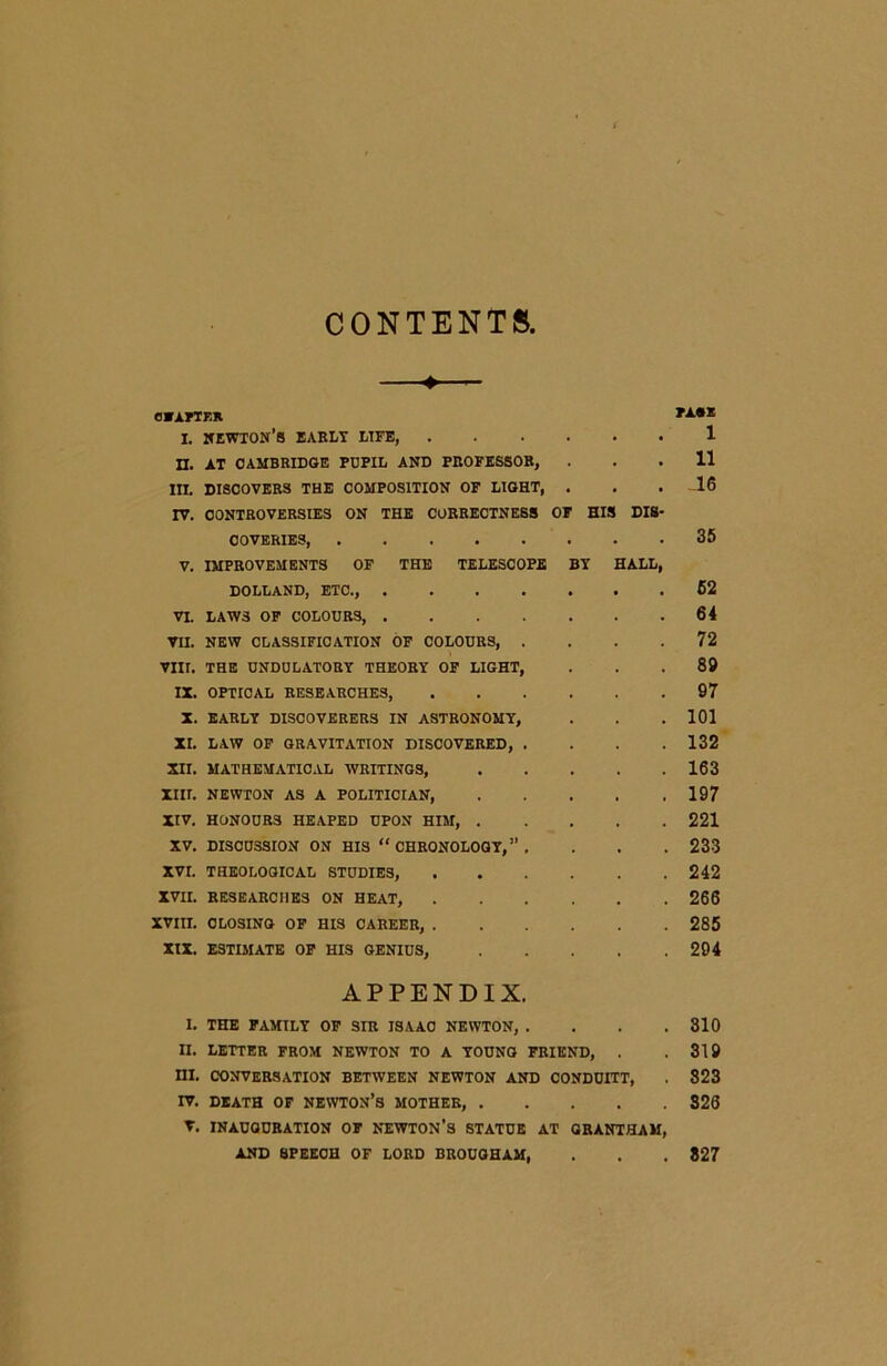 CONTENTS. ♦ chapter i. newton’s early life, n. AT CAMBRIDGE PUPIL AND PROFESSOR, III. DISCOVERS THE COMPOSITION OF LIGHT, . IV. CONTROVERSIES ON THE CORRECTNESS OF HIS DIS COVERIES, V. IMPROVEMENTS OF THE TELESCOPE BY HALL DOLLAND, ETC., VI. LAWS OF COLOURS, VII. NEW CLASSIFICATION OF COLOURS, . VIII. THE UNDULATORY THEORY OF LIGHT, IX. OPTICAL RESEARCHES, X. EARLY DISCOVERERS IN ASTRONOMY, XI. LAW OF GRAVITATION DISCOVERED, . XII. MATHEMATICAL WRITINGS, .... XIII. NEWTON AS A POLITICIAN, .... XIV. HONOURS HEAPED UPON HIM, .... XV. DISCUSSION ON HIS “CHRONOLOGY,”. XVI. THEOLOGICAL STUDIES, XVII. RESEARCHES ON HEAT, XVIII. CLOSING OF HIS CAREER, XIX. ESTIMATE OF HIS GENIUS, .... APPENDIX. I. THE FAMILY OF SIR ISAAC NEWTON, . . . . II. LETTER FROM NEWTON TO A YOUNG FRIEND, . HI. CONVERSATION BETWEEN NEWTON AND CONDUITT, TV. DEATH OF NEWTON’S MOTHER, V. INAUGURATION OF NEWTON’S STATUE AT GRANTHAM, AND SPEECH OF LORD BROUGHAM, Ti« 1 11 .16 35 62 64 72 89 97 101 132 163 197 221 233 242 266 285 294 310 319 823 S26 827