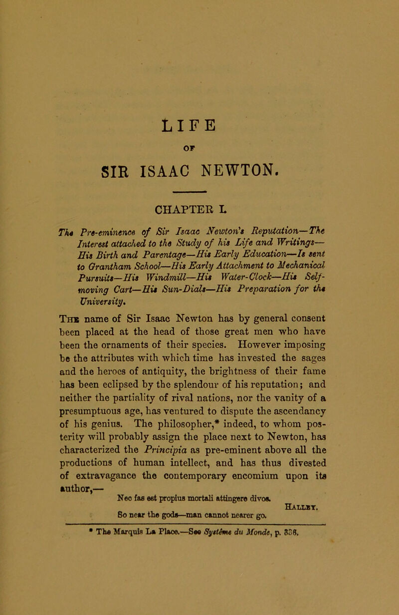 LIFE Of SIR ISAAC NEWTON. CHAPTER L Tk* Pre-eminence of Sir Isaac Newton's Reputation—The Interest attached to the Study of his Life and Writings— His Birth and Parentage—His Early Education—Is sent to Grantham School—Bis Early Attachment to Mechanical Pursuits—His Windmill—His Water-Clock—His Sehf- moving Cart—His Sun-Dials—His Preparation for the University. The name of Sir Isaac Newton has by general consent been placed at the head of those great men who have been the ornaments of their species. However imposing be the attributes with which time has invested the sages and the heroes of antiquity, the brightness of their fame has been eclipsed by the splendour of his reputation; and neither the partiality of rival nations, nor the vanity of a presumptuous age, has ventured to dispute the ascendancy of his genius. The philosopher,* indeed, to whom pos- terity will probably assign the place next to Newton, has characterized the Principia as pre-eminent above all the productions of human intellect, and has thus divested of extravagance the contemporary encomium upon its author,— Neo fas est proplus mort&li attingere divos. Hallbt. So near the gods—man cannot nearer go. • The Marquis La Place.—Sea Systems du Monde, p. 338.