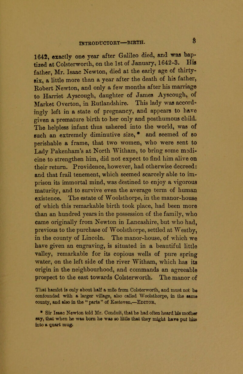 INTRODUCTORY—BIRTH. 6 1642, exactly one year after Galileo died, and was bap- tized at Colsterworth, on the 1st of January, 1642-3. His father, Mr. Isaac Newton, died at the early age of thirty- six, a little more than a year after the death of his father, Robert Newton, and only a few months after his marriage to Harriet Ayscough, daughter of James Ayscough, of Market Overton, in Rutlandshire. This lady was accord- ingly left in a state of pregnancy, and appears to have given a premature birth to her only and posthumous child. The helpless infant thus ushered into the world, was of such an extremely diminutive size,* and seemed of so perishable a frame, that two women, who were sent to Lady Pakenham’s at North Witham, to bring some medi- cine to strengthen him, did not expect to find him alive on their return. Providence, however, had otherwise decreed: and that frail tenement, which seemed scarcely able to im- prison its immortal mind, was destined to enjoy a vigorous maturity, and to survive even the average term of human existence. The estate of Woolsthorpe, in the manor-house of which this remarkable birth took place, had been more than an hundred years in the possession of the family, who came originally from Newton in Lancashire, but who had, previous to the purchase of Woolsthorpe, settled at Westby, in the county of Lincoln. The manor-house, of which we have given an engraving, is situated in a beautiful little valley, remarkable for its copious wells of pure spring water, on the left side of the river Witham, which has its origin in the neighbourhood, and commands an agreeable prospect to the east towards Colsterworth. The manor of That hamlet is only about half a mile from Colsterworth, and must not be confounded with a larger village, also called Woolsthorpe, in the same county, and also in the “ parts ” of Kesteven.—Editor, • Sir Isaac Newton told Mr. Conduit, that he had often heard his mother say, that when he was born he was so little that they might hare put him into a quart mug.