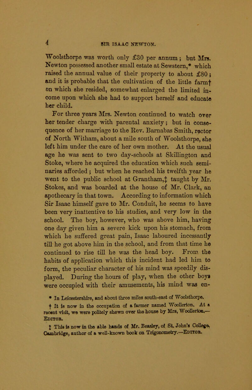 Woolsthorpo was worth only £30 per annum; but Mrs. Newton possessed another small estate at Sewstern,* which raised the annual value of their property to about £80; and it is probable that the cultivation of the little farmf on which she resided, somewhat enlarged the limited in- come upon which 6he had to support herself and educate her child. For three years Mrs. Newton continued to watch over her tender charge with parental anxiety; but in conse- quence of her marriage to the Rev. Barnabas Smith, rector of North Witham, about a mile south of Woolsthorpe, she left him under the care of her own mother. At the usual age he was sent to two day-schools at Skillington and Stoke, where he acquired the education which such semi- naries afforded ; but when he reached his twelfth year he went to the public school at Grantham,J taught by Mr. Stokes, and was boarded at the house of Mr. Clark, an apothecary in that town. According to information which Sir Isaac himself gave to Mr. Conduit, he seems to have been very inattentive to his studies, and very low in the school. The boy, however, who was above him, having one day given him a severe kick upon his stomach, from which he suffered great pain, Isaac laboured incessantly till he got above him in the school, and from that time he continued to rise till he was the head boy. From the habits of application which this incident had led him to form, the peculiar character of his mind was speedily dis- played. During the hours of play, when the other boys were occupied with their amusements, his mind was en- • In Leicestershire, and about three miles south-east of Woolsthorpe. ■}■ Jt is now in the occupation of a farmer named Woollerton. At a recent visit, we were politely shewn over the house by Mrs, Woollertoo.— Editor. J This is now in the able hands of Mr. Beasley, of St, John's College, Cambridge, author of a well-known book on Trigonometry.—Editor,