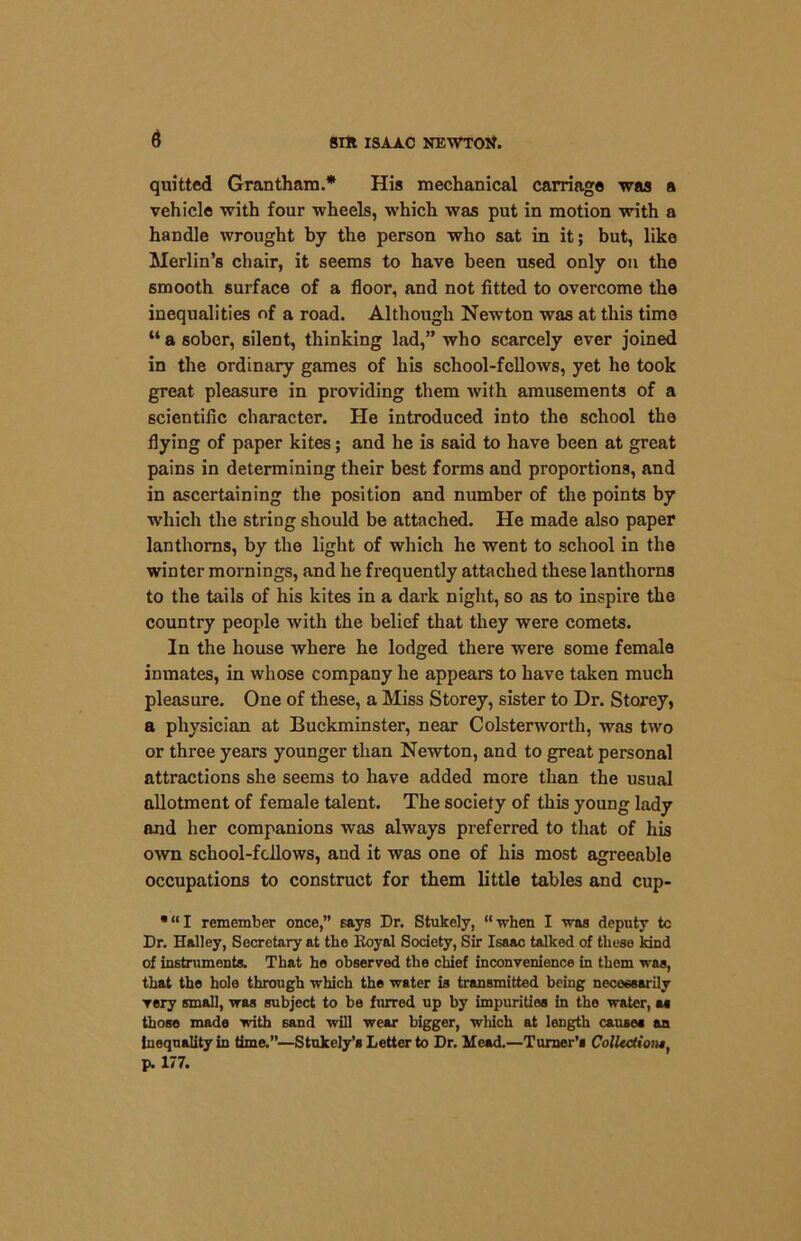 quitted Grantham.* His mechanical carriage was a vehicle with four wheels, which was put in motion with a handle wrought by the person who sat in it; but, like Merlin’s chair, it seems to have been used only on the smooth surface of a floor, and not fitted to overcome the inequalities of a road. Although Newton was at this time “ a sober, silent, thinking lad,” who scarcely ever joined in the ordinary games of his school-fellows, yet he took great pleasure in providing them with amusements of a scientific character. He introduced into the school the flying of paper kites; and he is said to have been at great pains in determining their best forms and proportions, and in ascertaining the position and number of the points by w’hich the string should be attached. He made also paper lanthorns, by the light of which he went to school in the winter mornings, and he frequently attached these lanthorns to the tails of his kites in a dark night, so as to inspire the country people with the belief that they were comets. In the house where he lodged there were some female inmates, in whose company he appears to have taken much pleasure. One of these, a Miss Storey, sister to Dr. Storey, a physician at Buckminster, near Colsterworth, was two or three years younger than Newton, and to great personal attractions she seems to have added more than the usual allotment of female talent. The society of this young lady and her companions was always preferred to that of his own school-fellows, and it was one of his most agreeable occupations to construct for them little tables and cup- •“I remember once,” says Dr. Stukely, “when I was deputy tc Dr. Halley, Secretary at the Koyal Society, Sir Isaac talked of these kind of instruments. That he observed the chief inconvenience in them was, that the hole through which the water is transmitted being necessarily very small, was subject to be furred up by impurities in the water, as those made with sand will wear bigger, which at length cause* an inequality in time.”—Stukely’s Letter to Dr. Mead.—Turner’s Collection*, p. 177.