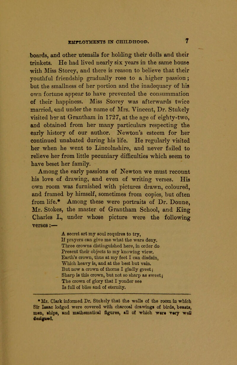 EMPLOYMENTS IN CHILDHOOD. boards, and other utensils for holding their dolls and their trinkets. He had lived nearly six years in the same house with Miss Storey, and there is reason to believe that their youthful friendship gradually rose to a higher passion; but the smallness of her portion and the inadequacy of his own fortune appear to have prevented the consummation of their happiness. Miss Storey was afterwards twice married, and under the name of Mrs. Vincent, Dr. Stukely visited her at Grantham in 1727, at the age of eighty-two, and obtained from her many particulars respecting the early history of our author. Newton’s esteem for her continued unabated during his life. He regularly visited her when he went to Lincolnshire, and never failed to relieve her from little pecuniary difficulties which seem to have beset her family. Among the early passions of Newton we must recount his love of drawing, and even of writing verses. His own room was furnished with pictures drawn, coloured, and framed by himself, sometimes from copies, but often from life.* Among these were portraits of Dr. Donne, Mr. Stokes, the master of Grantham School, and King Charles I., under whose picture were the following verses:— A secret art my soul requires to try, If prayers can give me what the wars deny. Three crowns distinguished here, in order do Present their objects to my knowing view. Earth’s crown, thus at my feet I can disdain, Which heavy is, and at the best but vain. But now a crown of thorns I gladly greet; Sharp is this crown, but not so sharp as sweet; The crown of glory that I yonder see Is full of bliss and of eternity. • Mr. Clark informed Dr. Stukely that the walls of the room in which Sir Isaac lodged were covered with charcoal drawings of birds, beasts, msn, ships, and mathematical figures, all of which were vary well Assigned.