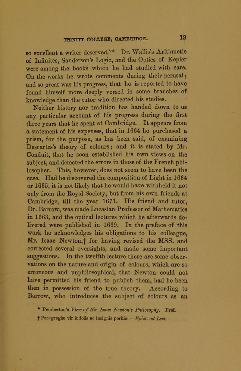 TRINITY COLLEGE, CAMBRIDGE. so excellent a writer deserved.”* Dr. Wallis’s Arithmetic of Infinites, Sanderson’s Logic, and the Optics of Kepler were among the books which he had studied with care. On the works he wrote comments during their perusal; and so great was his progress, that he is reported to have found himself more deeply versed in some branches of knowledge than the tutor who directed his studies. Neither history nor tradition has handed down to us any particular account of his progress during the first three years that he spent at Cambridge. It appears from a statement of his expenses, that in 1664 he purchased a prism, for the purpose, as has been said, of examining Descartes’s theory of colours; and it is stated by Mr. Conduit, that he soon established his own views on the subject, and detected the errors in those of the French phi- losopher. This, however, does not seem to have been the case. Had he discovered the composition of Light in 1664 or 1665, it is not likely that he would have withheld it not only from the Royal Society, but from his own friends at Cambridge, till the year 1671. His friend and tutor, Dr. Barrow, was made Lucasian Professor of Mathematics in 1663, and the optical lectures which he afterwards de- livered were published in 1669. In the preface of this work he acknowledges his obligations to his colleague, Mr. Isaac Newton,f for having revised the MSS. and corrected several oversights, and made some important suggestions. In the twelfth lecture there are some obser- vations on the nature and origin of colours, which are so erroneous and unphilosopbical, that Newton could not have permitted his friend to publish them, had he been then in possession of the true theory. According to Barrow, who introduces the subject of colours as an • Pemberton’s View of Sir Isaac Newton’s Philosophy. Pret t Peregregi® vir indolis ac insignia perititD.—Epist. ad Led.