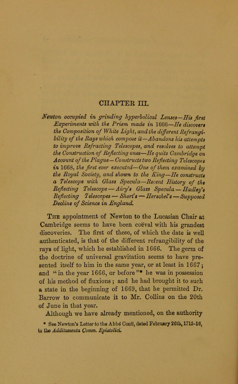 Newton occupied in grinding hyperbolical Lenses—His first Experiments with the Prism made in 1666—He discovers the Composition of White Light, and the different Refrangi- bility of the Rays which compose it—Abandons his attempts to improve Refracting Telescopes, and resolves to attempt the Construction of Reflecting ones—He quits Cambridge on Account of the Plague—Constructs two Reflecting Telescopes in 1668, the first ever executed—One of them examined by the Royal Society, and shown to the King—He constructs a Telescope with Glass Specula—Recent History of the Reflecting Telescope — Airy's Glass Specula — Hadley's Reflecting 1 descopes — Short's — Herschel's—Supposed Decline of Science in England. The appointment of Newton to the Lucasian Chair at Cambridge seems to have been coeval with liis grandest discoveries. The first of these, of which the date is well authenticated, is that of the different refrangibility of the rays of light, which he established in 1666. The germ of the doctrine of universal gravitation seems to have pre- sented itself to him in the same year, or at least in 1667; and “in the year 1666, or before”* he was in possession of his method of fluxions ; and he had brought it to such a state in the beginning of 1669, that he permitted Dr. Barrow to communicate it to Mr. Collins on the 20th of June in that year. Although we have already mentioned, on the authority • See Newton’s Letter to the Abbd Conti, dated February 26th, 1716-16, lu the Additamenta Comm. EpistoUci.