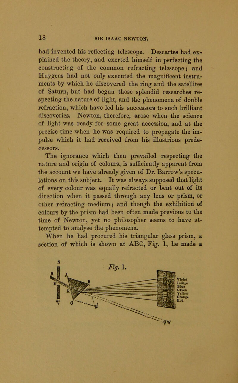 had invented his reflecting telescope. Descartes had ex- plained the theory, and exerted himself in perfecting the constructing of the common refracting telescope; and Huygens had not only executed the magnificent instru- ments by which he discovered the ring and the satellites of Saturn, but had begun those splendid researches re- specting the nature of light, and the phenomena of double refraction, which have led his successors to such brilliant discoveries. Newton, therefore, arose when the science of light was ready for some great accession, and at the precise time when he was required to propagate the im- pulse which it had received from his illustrious prede- cessors. The ignorance which then prevailed respecting the nature and origin of colours, is sufficiently apparent from the account we have already given of Dr. Barrow’s specu- lations on this subject. It was always supposed that light of every colour was equally refracted or bent out of its direction when it passed through any lens or prism, or other refracting medium; and though the exhibition of colours by the prism had been often made previous to the time of Newton, yet no philosopher seems to have at- tempted to analyse the phenomena. When he had procured his triangular glass prism, a section of which is shown at ABC, Fig. 1, he made a 3 Vlol.t Indite Blue Cran Ytilov Onuifc Bed