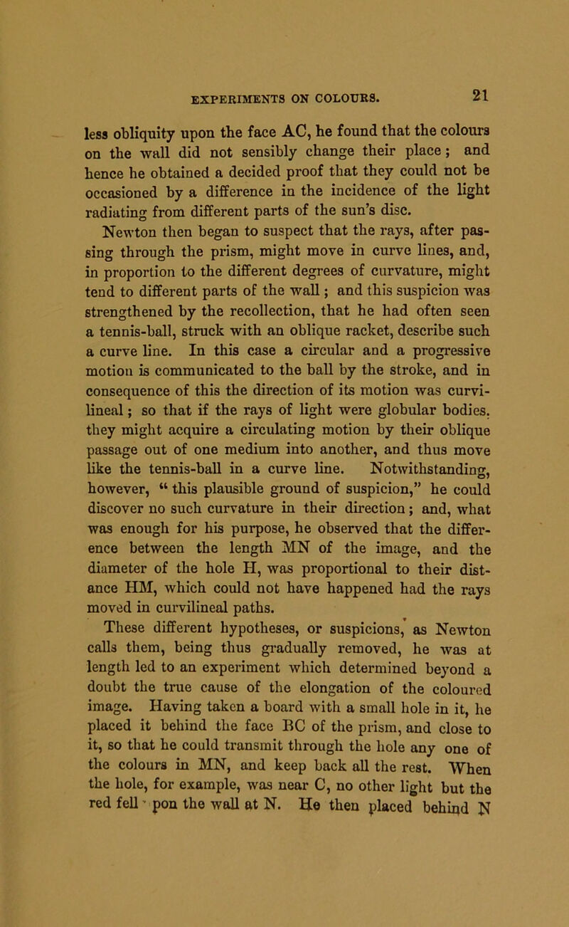 less obliquity upon the face AC, he found that the colours on the wall did not sensibly change their place; and hence he obtained a decided proof that they could not be occasioned by a difference in the incidence of the light radiating from different parts of the sun’s disc. Newton then began to suspect that the rays, after pas- sing through the prism, might move in curve lines, and, in proportion to the different degrees of curvature, might tend to different parts of the wall; and this suspicion was strengthened by the recollection, that he had often seen a tennis-ball, struck with an oblique racket, describe such a curve line. In this case a circular and a progressive motion is communicated to the ball by the stroke, and in consequence of this the direction of its motion was curvi- lineal; so that if the rays of light were globular bodies, they might acquire a circulating motion by their oblique passage out of one medium into another, and thus move like the tennis-ball in a curve line. Notwithstanding, however, “ this plausible ground of suspicion,” he could discover no such curvature in their direction; and, what was enough for his purpose, he observed that the differ- ence between the length MN of the image, and the diameter of the hole II, was proportional to their dist- ance HM, which could not have happened had the rays moved in curvilineal paths. These different hypotheses, or suspicions,’ as Newton calls them, being thus gradually removed, he was at length led to an experiment which determined beyond a doubt the true cause of the elongation of the coloured image. Having taken a board with a small hole in it, he placed it behind the face BC of the prism, and close to it, so that he could transmit through the hole any one of the colours in MN, and keep back all the rest. When the hole, for example, was near C, no other light but the red fell ■ pon the wall at N. He then placed behind N