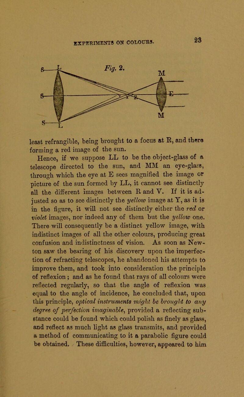 least refrangible, being brought to a focus at R, and there forming a red image of the sun. Hence, if we suppose LL to be the object-glass of a telescope directed to the sun, and MM an eye-glass, through which the eye at E sees magnified the image or picture of the sun formed by LL, it cannot see distinctly all the different images between R and V. If it is ad- justed so as to see distinctly the yelloio image at Y, as it is in the figure, it will not see distinctly either the red or violet images, nor indeed any of them but the yellow one. There will consequently be a distinct yellow image, with indistinct images of all the other colours, producing great confusion and indistinctness of vision. As soon as New- ton saw the bearing of his discovery upon the imperfec- tion of refracting telescopes, he abandoned his attempts to improve them, and took into consideration the principle of reflexion; and as he found that rays of all colours were reflected regularly, so that the angle of reflexion was equal to the angle of incidence, he concluded that, upon this principle, optical instruments might he brought to any degree of perfection imaginable, provided a reflecting sub- stance could be found which could polish as finely as glass, and reflect as much light as glass transmits, and provided a method of communicating to it a parabolic figure could be obtained. These difficulties, however, appeared to him