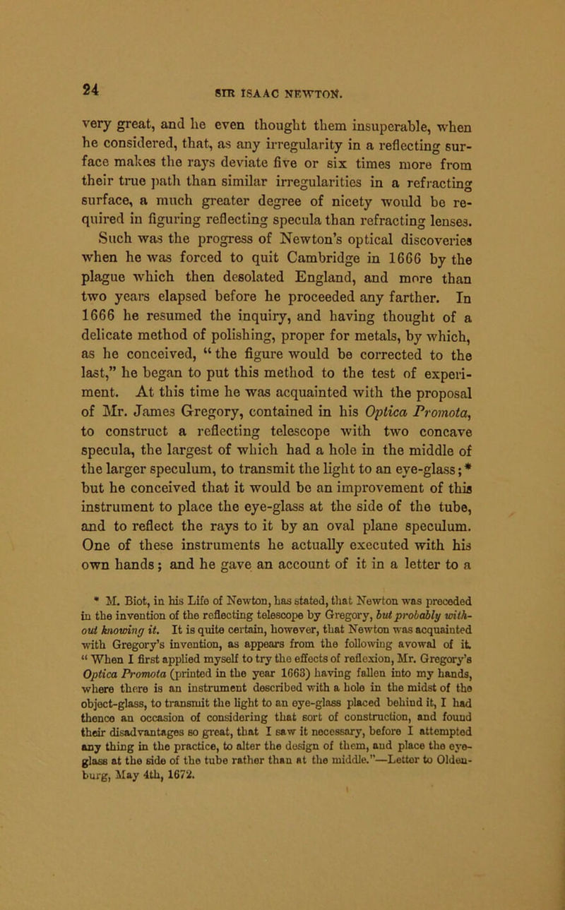very great, and lie even thought them insuperable, when he considered, that, as any irregularity in a reflecting sur- face makes the rays deviate five or six times more from their true path than similar irregularities in a refracting surface, a much greater degree of nicety would be re- quired in figuring reflecting specula than refracting lenses. Such was the progress of Newton’s optical discoveries when he was forced to quit Cambridge in 1666 by the plague which then desolated England, and more than two years elapsed before he proceeded any farther. In 1666 he resumed the inquiry, and having thought of a delicate method of polishing, proper for metals, by which, as he conceived, “ the figure would be corrected to the last,” he began to put this method to the test of experi- ment. At this time he was acquainted with the proposal of Mr. James Gregory, contained in his Optica Promota, to construct a reflecting telescope with two concave specula, the largest of which had a hole in the middle of the larger speculum, to transmit the light to an eye-glass; * but he conceived that it would be an improvement of this instrument to place the eye-glass at the side of the tube, and to reflect the rays to it by an oval plane speculum. One of these instruments he actually executed with his own hands; and he gave an account of it in a letter to a * M. Biot, in his Life of Newton, has stated, that Newton was preceded in the invention of the reflecting telescope by Gregory, but probably with- out knowing it. It is quite certain, however, that Newton was acquainted with Gregory’s invention, as appears from the following avowal of it. “ When I first applied myself to try the effects of reflexion, Mr. Gregory’s Optica Promota (printed in the year 1G63) having fallen into my hands, where there is an instrument described with a hole in the midst of tho object-glass, to transmit the light to an oye-glass placed behind it, I had thence an occasion of considering that sort of construction, and found their disadvantages so great, that I saw it noccssary, before I attempted any thing in the practice, to alter the design of them, and place the eye- glass at the side of tho tube rather than at the middle.’’—Letter to Olden- burg, May 4th, 1672.