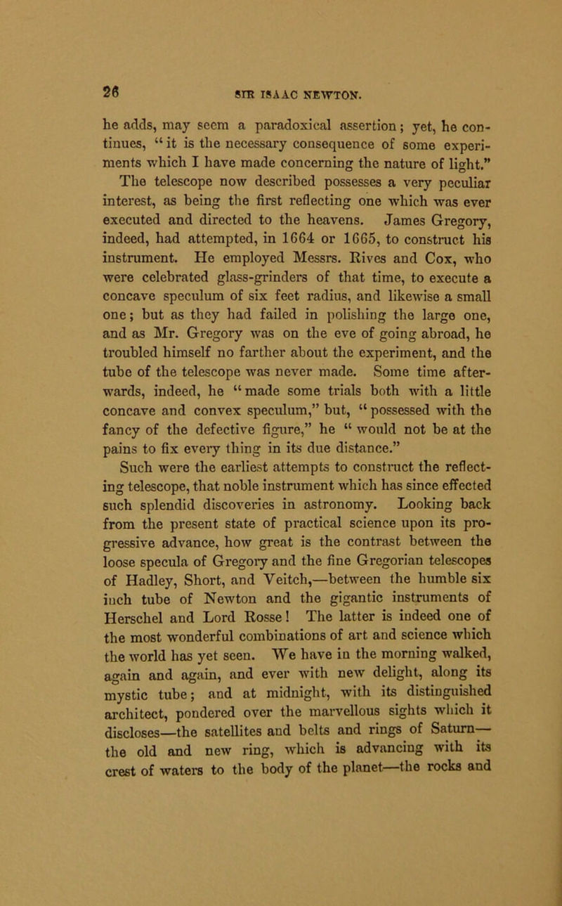 he adds, may seem a paradoxical assertion; yet, he con- tinues, “ it is the necessary consequence of some experi- ments which I have made concerning the nature of light.” The telescope now described possesses a very peculiar interest, as being the first reflecting one which was ever executed and directed to the heavens. James Gregory, indeed, had attempted, in 1664 or 1665, to construct his instrument. He employed Messrs. Rives and Cox, who were celebrated glass-grinders of that time, to execute a concave speculum of six feet radius, and likewise a small one; but as they had failed in polishing the large one, and as Mr. Gregory was on the eve of going abroad, he troubled himself no farther about the experiment, and the tube of the telescope was never made. Some time after- wards, indeed, he “made some trials both with a little concave and convex speculum,” but, “ possessed with the fancy of the defective figure,” he “ would not be at the pains to fix every thing in its due distance.” Such were the earliest attempts to construct the reflect- ing telescope, that noble instrument which has since effected such splendid discoveries in astronomy. Looking back from the present state of practical science upon its pro- gressive advance, how great is the contrast between the loose specula of Gregory and the fine Gregorian telescopes of Hadley, Short, and Yeitch,—between the humble six iuch tube of Newton and the gigantic instruments of Herschel and Lord Rosse! The latter is indeed one of the most wonderful combinations of art and science which the world has yet seen. We have in the morning walked, again and again, and ever with new delight, along its mystic tube; and at midnight, with its distinguished architect, pondered over the marvellous sights which it discloses—the satellites and belts and rings of Saturn— the old and new ring, which is advancing with its crest of waters to the body of the planet—the rocks and