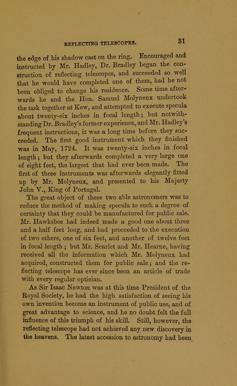 81 the edge of his shadow cast on the ring. Encouraged and instructed by Mr. Hadley, Dr. Bradley began the con- struction of reflecting telescopes, and succeeded so well that he would have completed one of them, had he not been obliged to change his residence. Some time after- wards he and the Hon. Samuel Molyneux undertook the task together at Kew, and attempted to execute specula about twenty-six inches in focal length; but notwith- standing Dr. Bradley’s former experience, and Mr. Hadley’s frequent instructions, it was a long time before they suc- ceeded. The first good instrument which they finished was in May, 1724. It was twenty-six inches in focal length; but they afterwards completed a very large one of eight feet, the largest that had ever been made. The first of these instruments was afterwards elegantly fitted up by Mr. Molyneux, and presented to his Majesty John V., King of Portugal. The great object of these two able astronomers was to reduce the method of making specula to such a degree of certainty that they could be manufactured for public sale. Mr. Hawksbee had indeed made a good one about three and a half feet long, and had proceeded to the execution of two others, one of six feet, and another of twelve feet in focal length ; but Mr. Scarlet and Mr. Heame, having received all the information which Mr. Molyneux had acquired, constructed them for public sale; and the re- flecting telescope has ever since been an article of trade with every regular optician. As Sir Isaac Newton was at this time President of the Royal Society, he had the high satisfaction of seeing his own invention become an instrument of public use, and of great advantage to science, and he no doubt felt the full influence of this triumph of his skill. Still, however, the reflecting telescope had not achieved any new discovery in the heavens. The latest accession to astronomy had been