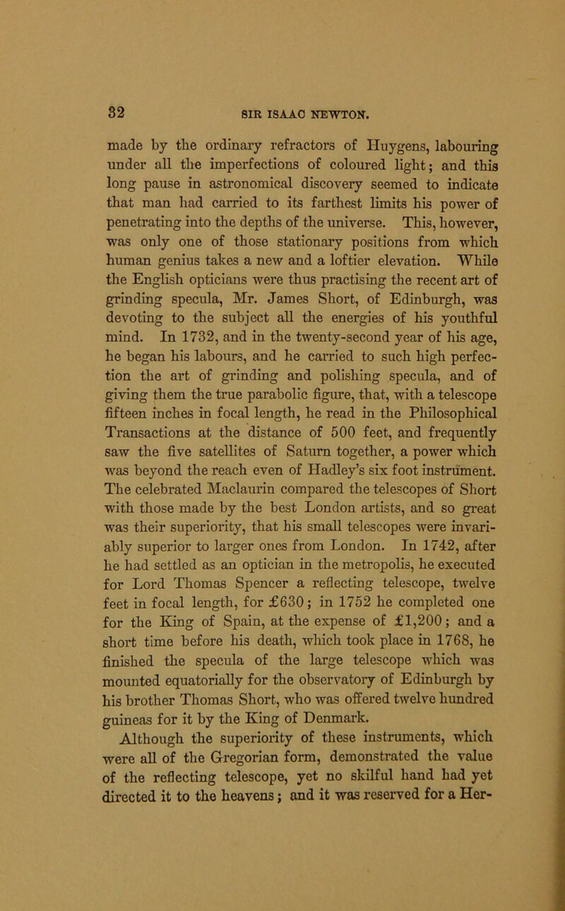 made by the ordinary refractors of Huygens, labouring under all the imperfections of coloured light; and this long pause in astronomical discovery seemed to indicate that man had carried to its farthest limits his power of penetrating into the depths of the universe. This, however, was only one of those stationary positions from which human genius takes a new and a loftier elevation. While the English opticians were thus practising the recent art of grinding specula, Mr. James Short, of Edinburgh, was devoting to the subject all the energies of his youthful mind. In 1732, and in the twenty-second year of his age, he began his labours, and he carried to such high perfec- tion the art of grinding and polishing specula, and of giving them the true parabolic figure, that, with a telescope fifteen inches in focal length, he read in the Philosophical Transactions at the distance of 500 feet, and frequently saw the five satellites of Saturn together, a power which was beyond the reach even of Hadley’s six foot instrument. The celebrated Maclaurin compared the telescopes of Short with those made by the best London artists, and so great was their superiority, that his small telescopes were invari- ably superior to larger ones from London. In 1742, after he had settled as an optician in the metropolis, he executed for Lord Thomas Spencer a reflecting telescope, twelve feet in focal length, for £630; in 1752 he completed one for the King of Spain, at the expense of £1,200; and a short time before his death, which took place in 1768, he finished the specula of the large telescope which was mounted equatorially for the observatory of Edinburgh by his brother Thomas Short, who was offered twelve hundred guineas for it by the King of Denmark. Although the superiority of these instruments, which were all of the Gregorian form, demonstrated the value of the reflecting telescope, yet no skilful hand had yet directed it to the heavens; and it was reserved for a Her-