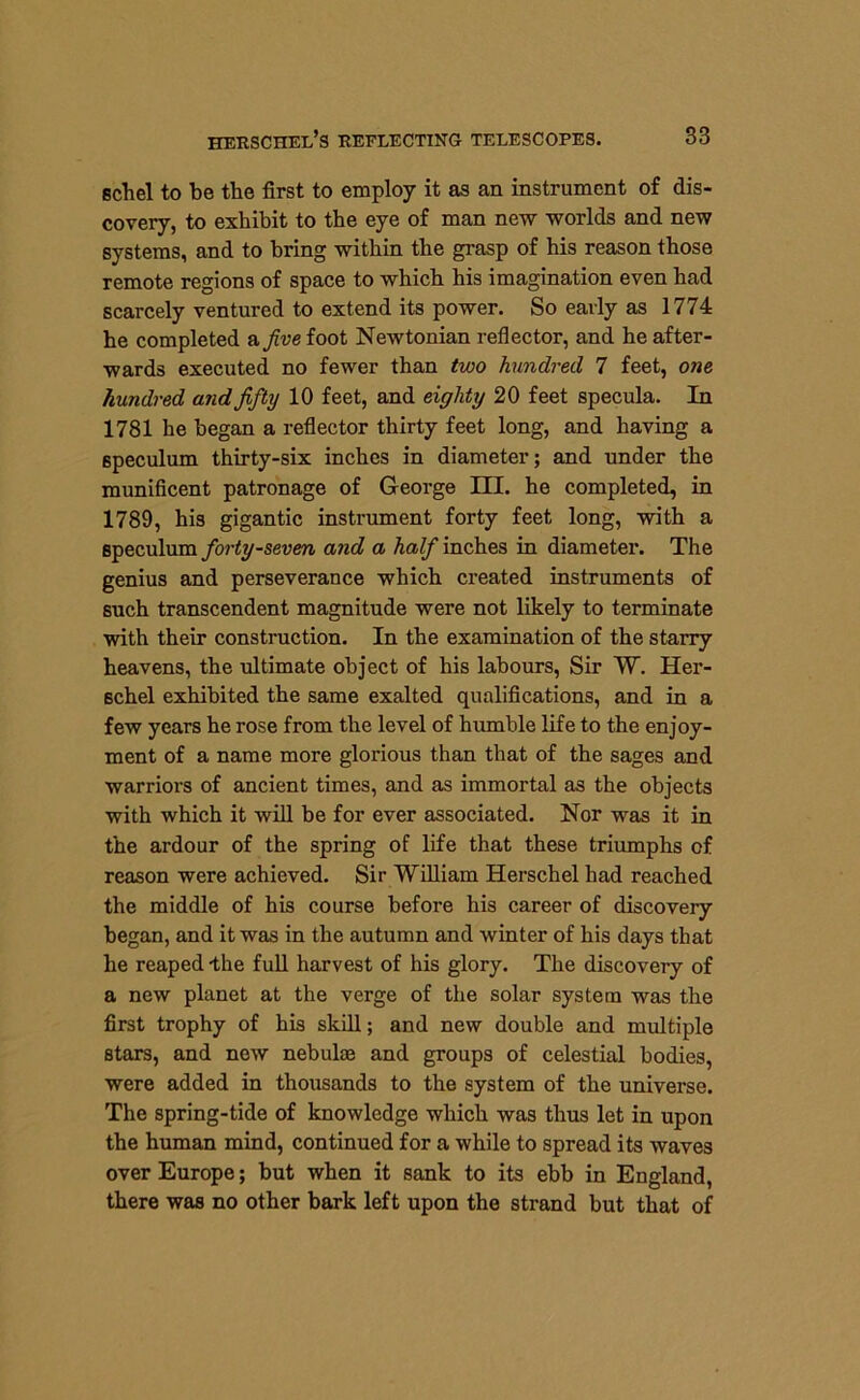 schel to be the first to employ it as an instrument of dis- covery, to exhibit to the eye of man new worlds and new systems, and to bring within the grasp of his reason those remote regions of space to which his imagination even had scarcely ventured to extend its power. So early as 1774 he completed a five foot Newtonian reflector, and he after- wards executed no fewer than two hundred 7 feet, one hundred and fifty 10 feet, and eighty 20 feet specula. In 1781 he began a reflector thirty feet long, and having a speculum thirty-six inches in diameter; and under the munificent patronage of George III. he completed, in 1789, his gigantic instrument forty feet long, with a speculum forty-seven and a half inches in diameter. The genius and perseverance which created instruments of such transcendent magnitude were not likely to terminate with their construction. In the examination of the starry heavens, the ultimate object of his labours, Sir W. Her- schel exhibited the same exalted qualifications, and in a few years he rose from the level of humble life to the enjoy- ment of a name more glorious than that of the sages and warriors of ancient times, and as immortal as the objects with which it will be for ever associated. Nor was it in the ardour of the spring of life that these triumphs of reason were achieved. Sir William Herschel had reached the middle of his course before his career of discovery began, and it was in the autumn and winter of his days that he reaped-the full harvest of his glory. The discovery of a new planet at the verge of the solar system was the first trophy of his skill; and new double and multiple stars, and new nebulae and groups of celestial bodies, were added in thousands to the system of the universe. The spring-tide of knowledge which was thus let in upon the human mind, continued for a while to spread its waves over Europe; but when it sank to its ebb in England, there was no other bark left upon the strand but that of