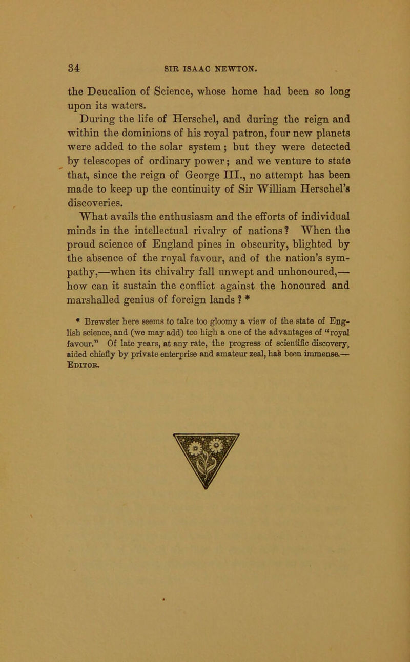 the Deucalion of Science, whose home had been so long upon its waters. During the life of Herschel, and during the reign and within the dominions of his royal patron, four new planets were added to the solar system; but they were detected by telescopes of ordinary power; and we venture to state that, since the reign of George III., no attempt has been made to keep up the continuity of Sir William Herschel’s discoveries. What avails the enthusiasm and the efforts of individual minds in the intellectual rivalry of nations ? When the proud science of England pines in obscurity, blighted by the absence of the royal favour, and of the nation’s sym- pathy,—when its chivalry fall unwept and unhonoured,— how can it sustain the conflict against the honoured and marshalled genius of foreign lands ? * * Brewster here seems to take too gloomy a view of the state of Eng- lish science, and (we may add) too high a one of the advantages of “royal favour.” Of late years, at any rate, the progress of scientific discovery, aided chiefly by private enterprise and amateur zeal, ha& been immense.—