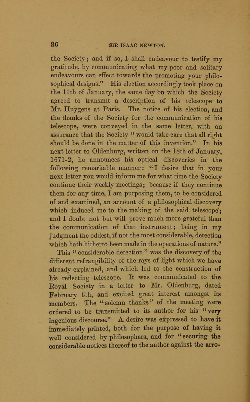 the Society; and if so, I shall endeavour to testify my gratitude, by communicating what my poor and solitary endeavours can effect towards the promoting your philo- sophical designs.” His election accordingly took place on the 11th of January, the same day on which the Society agreed to transmit a description of his telescope to Mr. Huygens at Paris. The notice of his election, and the thanks of the Society for the communication of his telescope, were conveyed in the same letter, with an assurance that the Society “ would take care that all right should be done in the matter of this invention.” In his next letter to Oldenburg, written on the 18th of January, 1671-2, he announces his optical discoveries in the following remarkable manner: “I desire that in your next letter you would inform me for what time the Society continue their weekly meetings; because if they continue them for any time, I am purposing them, to be considered of and examined, an account of a philosophical discovery which induced me to the making of the said telescope; and I doubt not but will prove much more grateful than the communication of that instrument; being in my judgment the oddest, if not the most considerable, detection which hath hitherto been made in the operations of nature.” This “ considerable detection ” was the discovery of the different refrangibility of the rays of light which we have already explained, and which led to the construction of his reflecting telescope. It was communicated to the Koyal Society in a letter to Mr. Oldenburg, dated February 6th, and excited great interest amongst its members. The “solemn thanks” of the meeting were ordered to be transmitted to its author for his “very ingenious discourse.” A desire was expressed to have it immediately printed, both for the purpose of having it well considered by philosophers, and for “ securing the considerable notices thereof to the author against the arro-