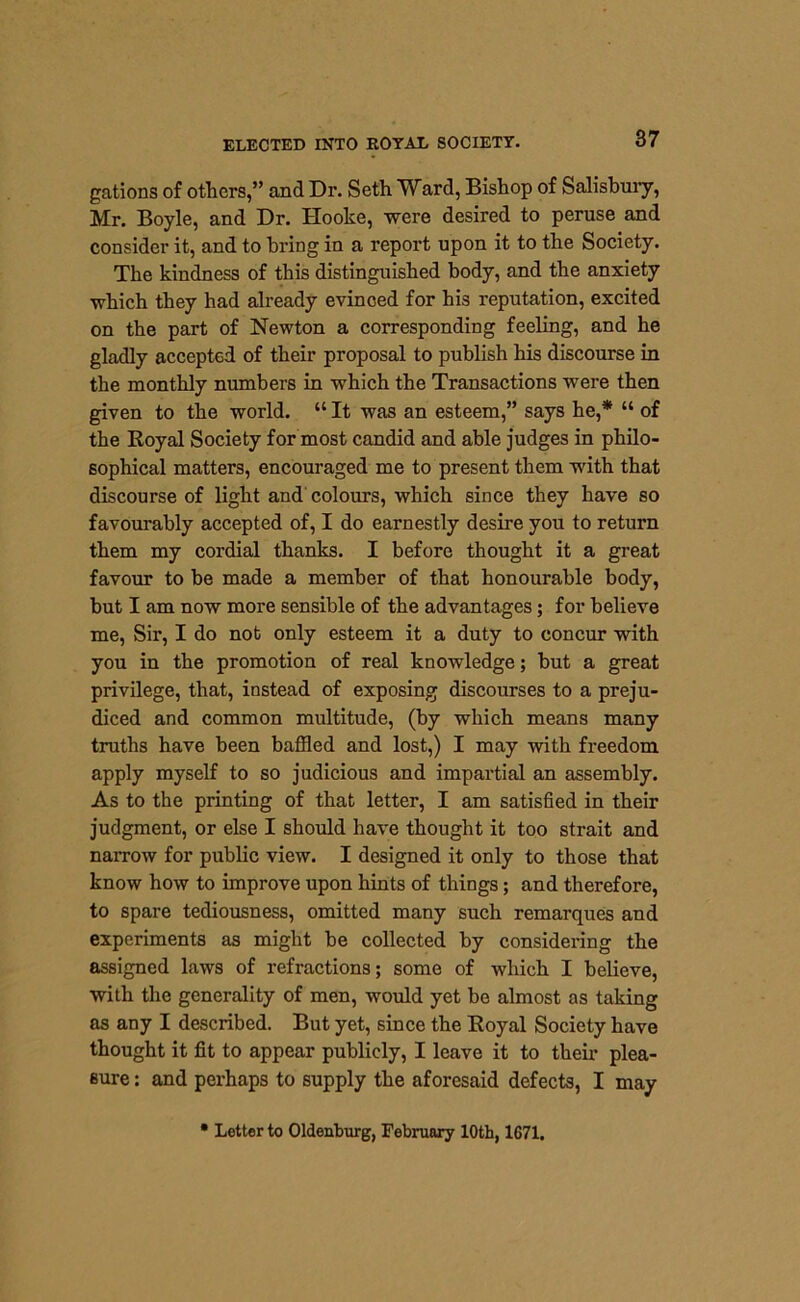 gations of others,” and Dr. Seth TVard, Bishop of Salisbury, Mr. Boyle, and Dr. Hooke, were desired to peruse and consider it, and to bring in a report upon it to the Society. The kindness of this distinguished body, and the anxiety which they had already evinced for his reputation, excited on the part of Newton a corresponding feeling, and he gladly accepted of their proposal to publish his discourse in the monthly numbers in which the Transactions were then given to the world. “ It was an esteem,” says he,* “ of the Royal Society for most candid and able judges in philo- sophical matters, encouraged me to present them with that discourse of light and colours, which since they have so favourably accepted of, I do earnestly desire you to return them my cordial thanks. I before thought it a great favour to be made a member of that honourable body, but I am now more sensible of the advantages; for believe me, Sir, I do nob only esteem it a duty to concur with you in the promotion of real knowledge; but a great privilege, that, instead of exposing discourses to a preju- diced and common multitude, (by which means many truths have been baffled and lost,) I may with freedom apply myself to so judicious and impartial an assembly. As to the printing of that letter, I am satisfied in their judgment, or else I should have thought it too strait and narrow for public view. I designed it only to those that know how to improve upon hints of things; and therefore, to spare tediousness, omitted many such remarques and experiments as might be collected by considering the assigned laws of refractions; some of which I believe, with the generality of men, would yet be almost as taking as any I described. But yet, since the Royal Society have thought it fit to appear publicly, I leave it to their plea- sure : and perhaps to supply the aforesaid defects, I may • Letter to Oldenburg, February 10th, 1671.