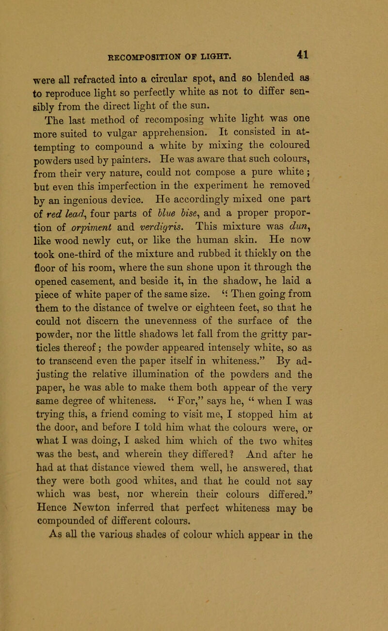 were all refracted into a circular spot, and so blended as to reproduce light so perfectly white as not to differ sen- sibly from the direct light of the sun. The last method of recomposing white light was one more suited to vulgar apprehension. It consisted in at- tempting to compound a white by mixing the coloured powders used by painters. He was aware that such colours, from their very nature, could not compose a pure white ; but even this imperfection in the experiment he removed by an ingenious device. He accordingly mixed one part of red lead, four parts of blue bise, and a proper propor- tion of orpiment and verdigris. This mixture was dun, like wood newly cut, or like the human skin. He now took one-third of the mixture and rubbed it thickly on the floor of his room, where the sun shone upon it through the opened casement, and beside it, in the shadow, he laid a piece of white paper of the same size. “ Then going from them to the distance of twelve or eighteen feet, so that he could not discern the unevenness of the surface of the powder, nor the little shadows let fall from the gritty par- ticles thereof; the powder appeared intensely white, so as to transcend even the paper itself in whiteness.” By ad- justing the relative illumination of the powders and the paper, he was able to make them both appear of the very same degree of whiteness. “ For,” says he, “ when I was trying this, a friend coming to visit me, I stopped him at the door, and before I told him what the colours were, or what I was doing, I asked him which of the two whites was the best, and wherein they differed? And after he had at that distance viewed them well, he answered, that they were both good whites, and that he could not say which was best, nor wherein their colours differed.” Hence Newton inferred that perfect whiteness may be compounded of different colours. As all the various shades of colour which appear in the