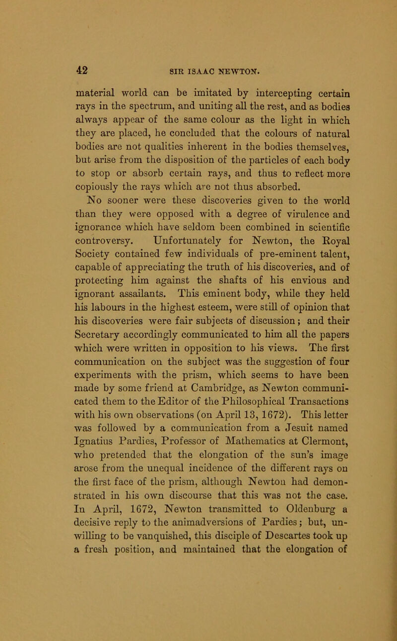 material world can be imitated by intercepting certain rays in the spectrum, and uniting all the rest, and as bodies always appear of the same colour as the light in which they are placed, he concluded that the colours of natural bodies are not qualities inherent in the bodies themselves, but arise from the disposition of the particles of each body to stop or absorb certain rays, and thus to reflect more copiously the rays which are not thus absorbed. No sooner were these discoveries given to the world than they were opposed with a degree of virulence and ignorance which have seldom been combined in scientific controversy. Unfortunately for Newton, the Royal Society contained few individuals of pre-eminent talent, capable of appreciating the truth of his discoveries, and of protecting him against the shafts of his envious and ignorant assailants. This eminent body, while they held his labours in the highest esteem, were still of opinion that his discoveries were fair subjects of discussion; and their Secretary accordingly communicated to him all the papers which were written in opposition to his views. The first communication on the subject was the suggestion of four experiments with the prism, which seems to have been made by some friend at Cambridge, as Newton communi- cated them to the Editor of the Philosophical Transactions with his own observations (on April 13, 1672). This letter was followed by a communication from a Jesuit named Ignatius Pardies, Professor of Mathematics at Clermont, who pretended that the elongation of the sun’s image arose from the unequal incidence of the different rays on the first face of the prism, although Newtou had demon- strated in his own discourse that this was not the case. In April, 1672, Newton transmitted to Oldenburg a decisive reply to the animadversions of Pardies; but, un- willing to be vanquished, this disciple of Descartes took up a fresh position, and maintained that the elongation of