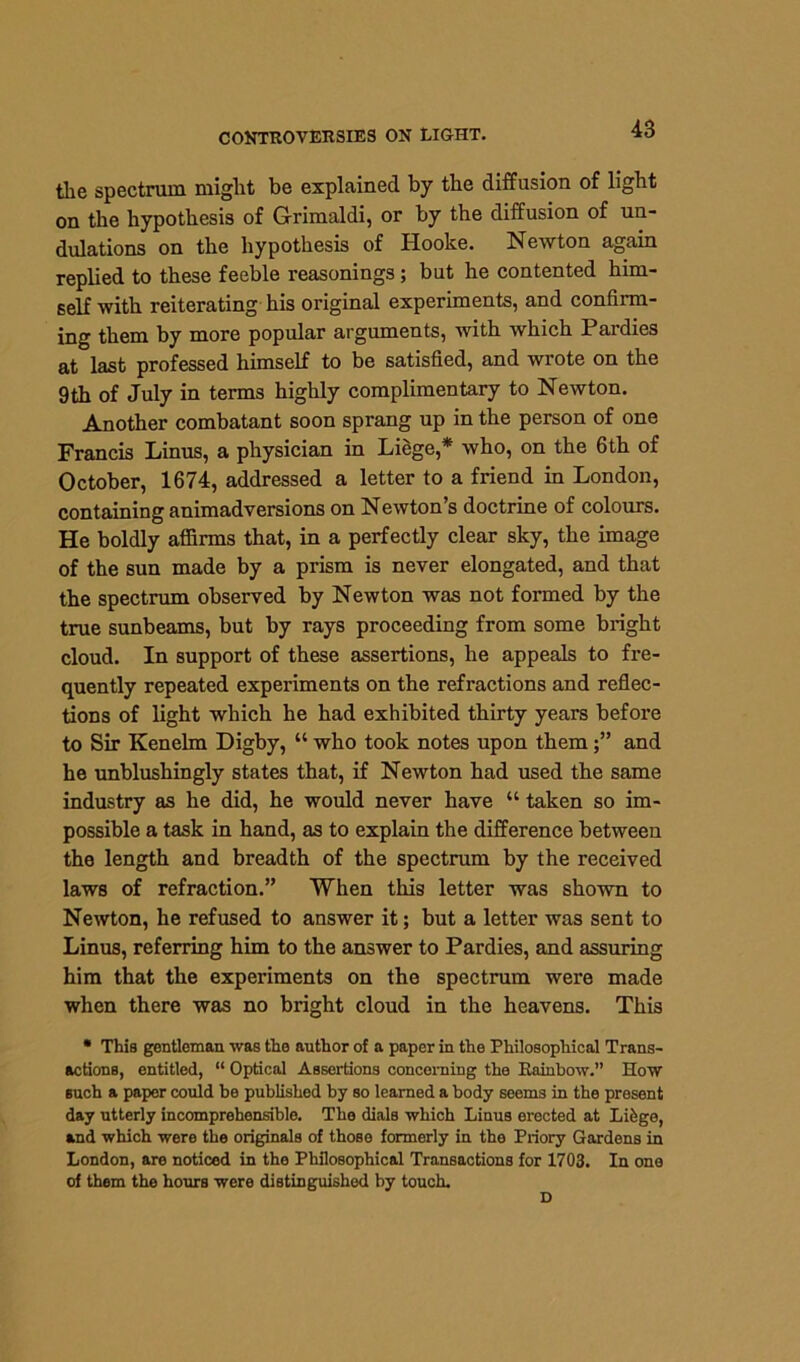 the spectrum might be explained by the diffusion of light on the hypothesis of Grimaldi, or by the diffusion of un- dulations on the hypothesis of Hooke. Newton again replied to these feeble reasonings; but he contented him- self with reiterating his original experiments, and confirm- ing them by more popular arguments, with which Pardies at last professed himself to be satisfied, and wrote on the 9th of July in terms highly complimentary to Newton. Another combatant soon sprang up in the person of one Francis Linus, a physician in Liege,* who, on the 6th of October, 1674, addressed a letter to a friend in London, containing animadversions on Newton’s doctrine of colours. He boldly affirms that, in a perfectly clear sky, the image of the sun made by a prism is never elongated, and that the spectrum observed by Newton was not formed by the true sunbeams, but by rays proceeding from some bright cloud. In support of these assertions, he appeals to fre- quently repeated experiments on the refractions and reflec- tions of light which he had exhibited thirty years before to Sir Kenelm Digby, “ who took notes upon themand he unblushingly states that, if Newton had used the same industry as he did, he would never have “ taken so im- possible a task in hand, as to explain the difference between the length and breadth of the spectrum by the received laws of refraction.” When this letter was shown to Newton, he refused to answer it; but a letter was sent to Linus, referring him to the answer to Pardies, and assuring him that the experiments on the spectrum were made when there was no bright cloud in the heavens. This * This gentleman was the author of a paper in the Philosophical Trans- actions, entitled, “ Optical Assertions concerning the Rainbow.” How such a paper could be published by so learned a body seems in the present day utterly incomprehensible. The dials which Linus erected at Li6ge, and which were the originals of those formerly in the Priory Gardens in London, are noticed in the Philosophical Transactions for 1703. In one of them the horns were distinguished by touch.