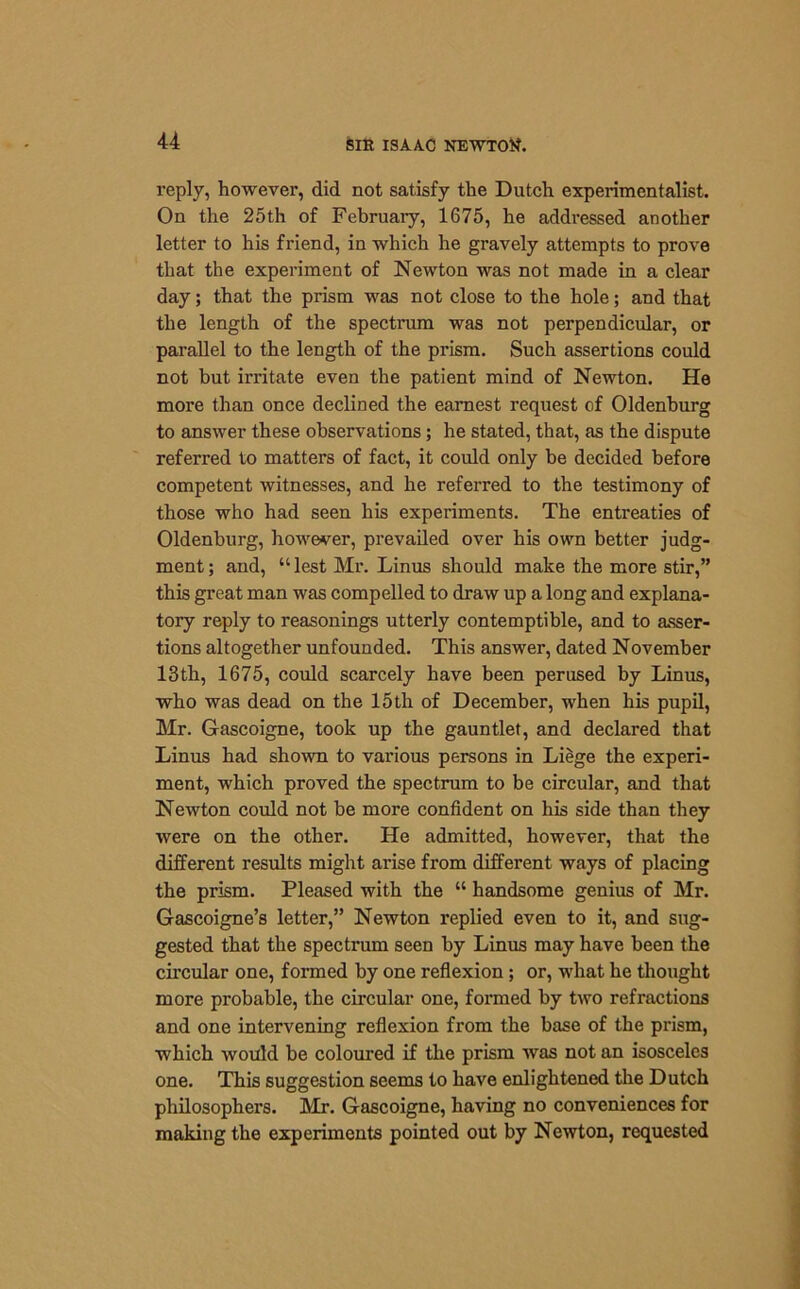 reply, however, did not satisfy the Dutch experimentalist. On the 25th of February, 1675, he addressed another letter to his friend, in which he gravely attempts to prove that the experiment of Newton was not made in a clear day; that the prism was not close to the hole; and that the length of the spectrum was not perpendicular, or parallel to the length of the prism. Such assertions could not but irritate even the patient mind of Newton. He more than once declined the earnest request of Oldenburg to answer these observations; he stated, that, as the dispute referred to matters of fact, it could only he decided before competent witnesses, and he referred to the testimony of those who had seen his experiments. The entreaties of Oldenburg, however, prevailed over his own better judg- ment ; and, “ lest Mr. Linus should make the more stir,” this great man was compelled to draw up a long and explana- tory reply to reasonings utterly contemptible, and to asser- tions altogether unfounded. This answer, dated November 13 th, 1675, could scarcely have been perused by Linus, who was dead on the 15th of December, when his pupil, Mr. Gascoigne, took up the gauntlet, and declared that Linus had shown to various persons in Liege the experi- ment, which proved the spectrum to be circular, and that Newton could not be more confident on his side than they were on the other. He admitted, however, that the different results might arise from different ways of placing the prism. Pleased with the “ handsome genius of Mr. Gascoigne’s letter,” Newton replied even to it, and sug- gested that the spectrum seen by Linus may have been the circular one, formed by one reflexion; or, what he thought more probable, the circular one, formed by two refractions and one intervening reflexion from the base of the prism, which would be coloured if the prism was not an isosceles one. This suggestion seems to have enlightened the Dutch philosophers. Mr. Gascoigne, having no conveniences for making the experiments pointed out by Newton, requested