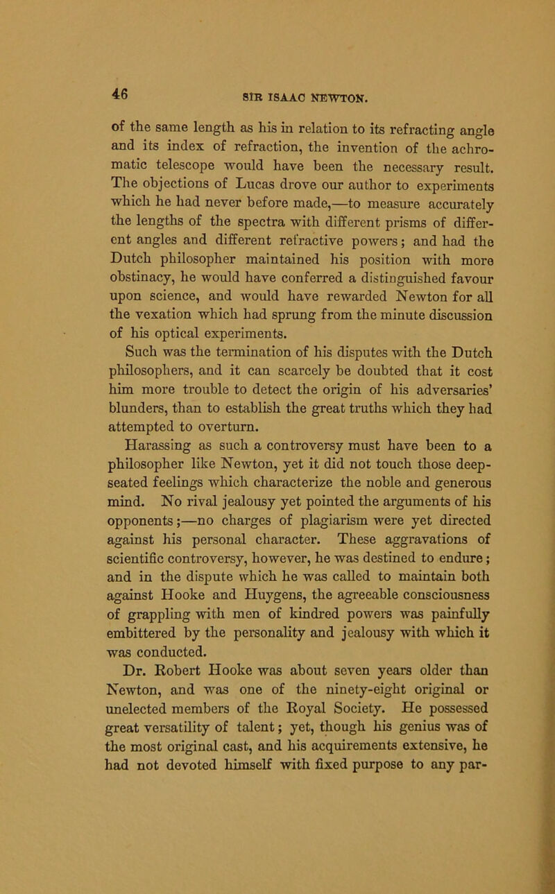 of the same length as his in relation to its refracting angle and its index of refraction, the invention of the achro- matic telescope would have been the necessary result. The objections of Lucas drove our author to experiments which he had never before made,—to measure accurately the lengths of the spectra with different prisms of differ- ent angles and different refractive powers; and had the Dutch philosopher maintained his position with more obstinacy, he would have conferred a distinguished favour upon science, and would have rewarded Newton for all the vexation which had sprung from the minute discussion of his optical experiments. Such was the termination of his disputes with the Dutch philosophers, and it can scarcely he doubted that it cost him more trouble to detect the origin of his adversaries’ blunders, than to establish the great truths which they had attempted to overturn. Harassing as such a controversy must have been to a philosopher like Newton, yet it did not touch those deep- seated feelings which characterize the noble and generous mind. No rival jealousy yet pointed the arguments of his opponents;—no charges of plagiarism were yet directed against his personal character. These aggravations of scientific controversy, however, he was destined to endure; and in the dispute which he was called to maintain both against Hooke and Huygens, the agreeable consciousness of grappling with men of kindred powers was painfully embittered by the personality and jealousy with which it was conducted. Dr. Robert Hooke was about seven years older than Newton, and was one of the ninety-eight original or unelected members of the Royal Society. He possessed great versatility of talent; yet, though his genius was of the most original cast, and his acquirements extensive, he had not devoted himself with fixed purpose to any par-