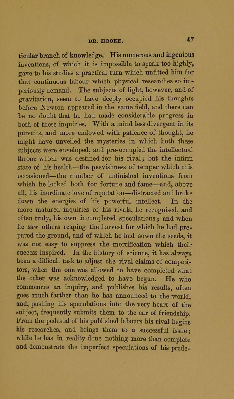 ticular branch of knowledge. His numerous and ingenious inventions, of which it is impossible to speak too highly, gave to his studies a practical turn which unfitted him for that continuous labour which physical researches so im- periously demand. The subjects of light, however, and of gravitation, seem to have deeply occupied his thoughts before Newton appeared in the same field, and there can be no doubt that he had made considerable progress in both of these inquiries. With a mind less divergent in its pursuits, and more endowed with patience of thought, he might have unveiled the mysteries in which both these subjects were enveloped, and pre-occupied the intellectual throne which was destined for his rival; but the infirm state of his health—the peevishness of temper which this occasioned—the number of unfinished inventions from which he looked both for fortune and fame—and, above all, his inordinate love of reputation—distracted and broke down the energies of his powerful intellect. In the more matured inquiries of his rivals, he recognised, and often truly, his own incompleted speculations ; and when he saw others reaping the harvest for which he had pre- pared the ground, and of which he had sown the seeds, it was not easy to suppress the mortification which their success inspired. In the history of science, it has always been a difficult task to adjust the rival claims of competi- tors, when the one was allowed to have completed what the other was acknowledged to have begun. He who commences an inquiry, and publishes his results, often goes much farther than he has announced to the world, and, pushing his speculations into the very heart of the subject, frequently submits them to the ear of friendship. From the pedestal of his published labours his rival begins his researches, and brings them to a successful issue; while he has in reality done nothing more than complete and demonstrate the imperfect speculations of his prede-