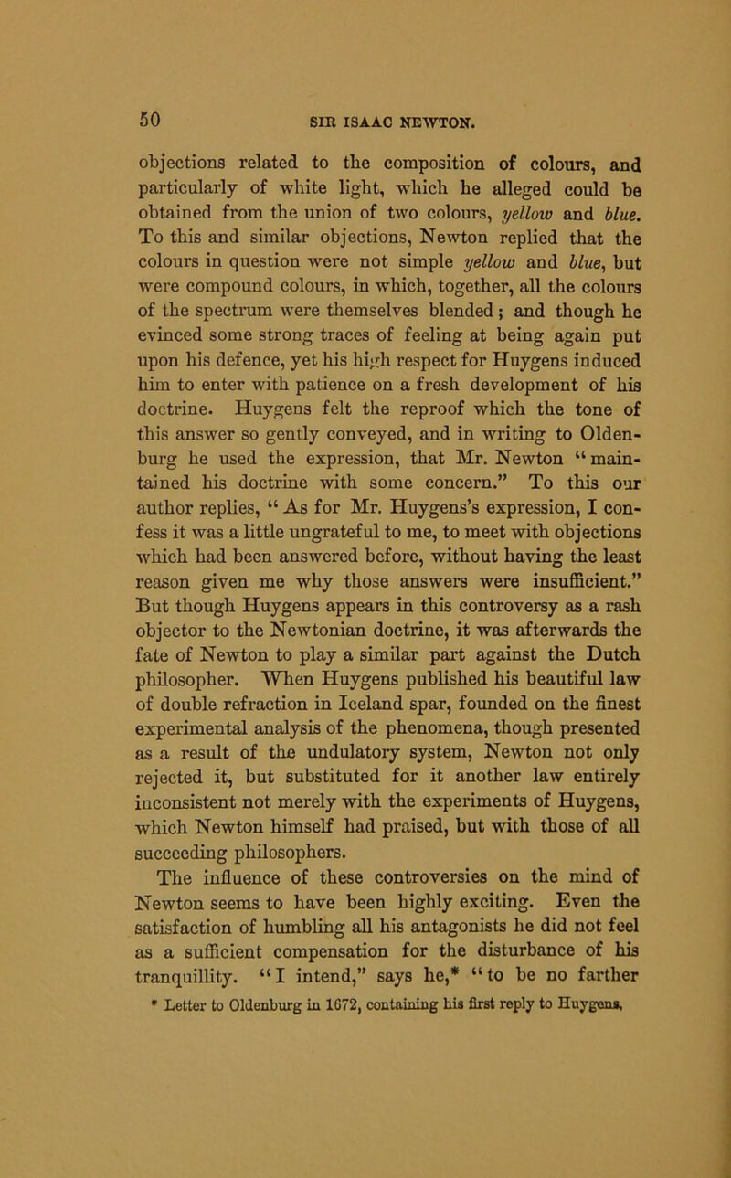 objections related to the composition of colours, and particularly of white light, which he alleged could be obtained from the union of two colours, yellow and blue. To this and similar objections, Newton replied that the colours in question were not simple yellow and blue, but were compound colours, in which, together, all the colours of the spectrum were themselves blended ; and though he evinced some strong traces of feeling at being again put upon his defence, yet his high respect for Huygens induced him to enter with patience on a fresh development of his doctrine. Huygens felt the reproof which the tone of this answer so gently conveyed, and in writing to Olden- burg he used the expression, that Mr. Newton “ main- tained his doctrine with some concern.” To this our author replies, “ As for Mr. Huygens’s expression, I con- fess it was a little ungrateful to me, to meet with objections which had been answered before, without having the least reason given me why those answers were insufficient.” But though Huygens appears in this controversy as a rash objector to the Newtonian doctrine, it was afterwards the fate of Newton to play a similar part against the Dutch philosopher. When Huygens published his beautiful law of double refraction in Iceland spar, founded on the finest experimental analysis of the phenomena, though presented as a result of the undulatory system, Newton not only rejected it, but substituted for it another law entirely inconsistent not merely with the experiments of Huygens, which Newton himself had praised, but with those of all succeeding philosophers. The influence of these controversies on the mind of Newton seems to have been highly exciting. Even the satisfaction of humbling all his antagonists he did not feel as a sufficient compensation for the disturbance of his tranquillity. “I intend,” says he,* “to be no farther • Letter to Oldenburg in 1G72, containing his first reply to Huygens,
