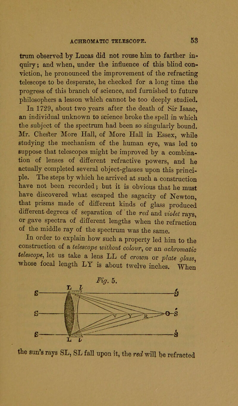 trum observed by Lucas did not rouse him to farther in- quiry ; and when, under the influence of this blind con- viction, he pronounced the improvement of the refracting telescope to be desperate, he checked for a long time the progress of this branch of science, and furnished to future philosophers a lesson which cannot be too deeply studied. In 1729, about two years after the death of Sir Isaac, an individual unknown to science broke the spell in which the subject of the spectrum had been so singularly bound. Mr. Chester More Hall, of More Hall in Essex, while studying the mechanism of the human eye, was led to suppose that telescopes might be improved by a combina- tion of lenses of different refractive powers, and he actually completed several object-glasses upon this princi- ple. The steps by which he arrived at such a construction have not been recorded; but it is obvious that he must have discovered what escaped the sagacity of Newton, that prisms made of different kinds of glass produced different degrees of separation of' the red and violet rays, or gave spectra of different lengths when the refraction of the middle ray of the spectrum was the same. In order to explain how such a property led him to the construction of a telescope without colour, or an achromatic telescope, let us take a lens LL of crown or plate glass whose focal length LY is about twelve inches. When the sun’s rays SL, SL fall upon it, the red will be refracted Fig. 5. 1/ l L V