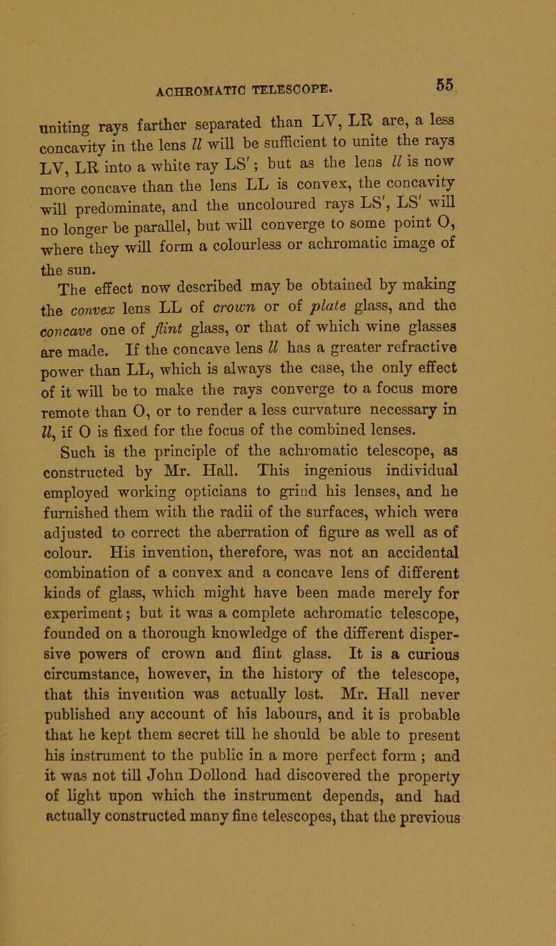 uniting rays farther separated than LV, LR are, a less concavity in the lens ll will be sufficient to unite the rays LV, LR into a white ray LS'; but as the lens ll is now more concave than the lens LL is convex, the concavity will predominate, and the uncoloured rays LS', LS' will no longer be parallel, but will converge to some point O, where”hey will form a colourless or achromatic image of the sun. The effect now described may be obtained by making the convex lens LL of croivn or of plate glass, and the concave one of flint glass, or that of which wine glasses are made. If the concave lens ll has a greater refractive power than LL, which is always the case, the only effect of it will be to make the rays converge to a focus more remote than 0, or to render a less curvature necessary in M, if 0 is fixed for the focus of the combined lenses. Such is the principle of the achromatic telescope, as constructed by Mr. Hall. This ingenious individual employed working opticians to grind his lenses, and he furnished them with the radii of the surfaces, which were adjusted to correct the aberration of figure as well as of colour. His invention, therefore, was not an accidental combination of a convex and a concave lens of different kinds of glass, which might have been made merely for experiment; but it was a complete achromatic telescope, founded on a thorough knowledge of the different disper- sive powers of crown and flint glass. It is a curious circumstance, however, in the history of the telescope, that this invention was actually lost. Mr. Hall never published any account of his labours, and it is probable that he kept them secret till he should be able to present his instrument to the public in a more perfect form ; and it was not till John Dollond had discovered the property of light upon which the instrument depends, and had actually constructed many fine telescopes, that the previous