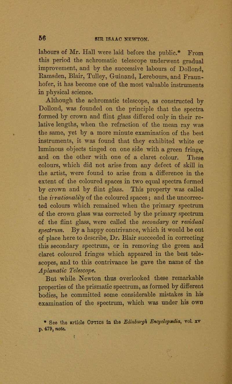 labours of Mr. Hall were laid before the public.* From this period the achromatic telescope underwent gradual improvement, and by the successive labours of Dollond, Bamsden, Blair, Tulley, Guinand, Lerebours, and Fraun- hofer, it has become one of the most valuable inst.mme.nta in physical science. Although the achromatic telescope, as constructed by Dollond, was founded on the principle that the spectra formed by crown and flint glass differed only in their re- lative lengths, when the refraction of the mean ray was the same, yet by a more minute examination of the best instruments, it was found that they exhibited white or luminous objects tinged on one side with a green fringe, and on the other with one of a claret colour. These colours, which did not arise from any defect of skill in the artist, were found to arise from a difference in the extent of the coloured spaces in two equal spectra formed by crown and by flint glass. This property was called the irrationality of the coloured spaces; and the uncorrec- ted colours which remained when the primary spectrum of the crown glass was corrected by the primary spectrum of the flint glass, were called the secondary or residual spectrum.. By a happy contrivance, which it would be out of place here to describe, Dr. Blair succeeded in correcting this secondary spectrum, or in removing the green and claret coloured fringes which appeared in the best tele- scopes, and to this contrivance he gave the name of the Aplanatic Telescope. But while Newton thus overlooked these remarkable properties of the prismatic spectrum, as formed by different bodies, he committed some considerable mistakes in his examination of the spectrum, which was under his own • See the article Optics in the Edinburgh Encyclopedia, vol. rv p. 479, note. t