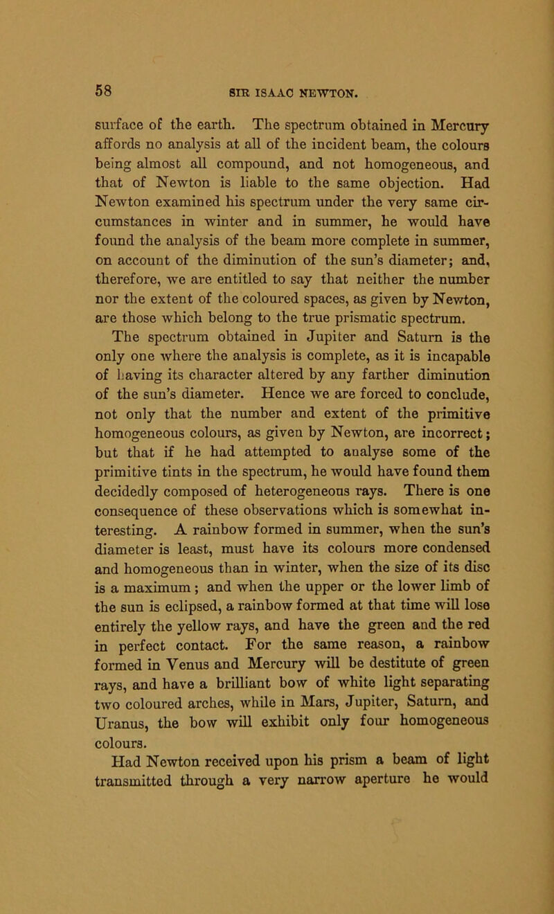 surface of the earth. The spectrum obtained in Mercury affords no analysis at all of the incident beam, the colours being almost all compound, and not homogeneous, and that of Newton is liable to the same objection. Had Newton examined his spectrum under the very same cir- cumstances in winter and in summer, he would have found the analysis of the beam more complete in summer, on account of the diminution of the sun’s diameter; and, therefore, we are entitled to say that neither the number nor the extent of the coloured spaces, as given by Newton, are those which belong to the true prismatic spectrum. The spectrum obtained in Jupiter and Saturn is the only one where the analysis is complete, as it is incapable of having its character altered by any farther diminution of the sun’s diameter. Hence we are forced to conclude, not only that the number and extent of the primitive homogeneous colours, as given by Newton, are incorrect; but that if he had attempted to analyse some of the primitive tints in the spectrum, he would have found them decidedly composed of heterogeneous rays. There is one consequence of these observations which is somewhat in- teresting. A rainbow formed in summer, when the sun’s diameter is least, must have its colours more condensed and homogeneous than in winter, when the size of its disc is a maximum ; and when the upper or the lower limb of the sun is eclipsed, a rainbow formed at that time will lose entirely the yellow rays, and have the green and the red in perfect contact. For the same reason, a rainbow formed in Venus and Mercury will be destitute of green rays, and have a brilliant bow of white light separating two coloured arches, while in Mars, Jupiter, Saturn, and Uranus, the bow will exhibit only four homogeneous colours. Had Newton received upon his prism a beam of light transmitted through a very narrow aperture he would