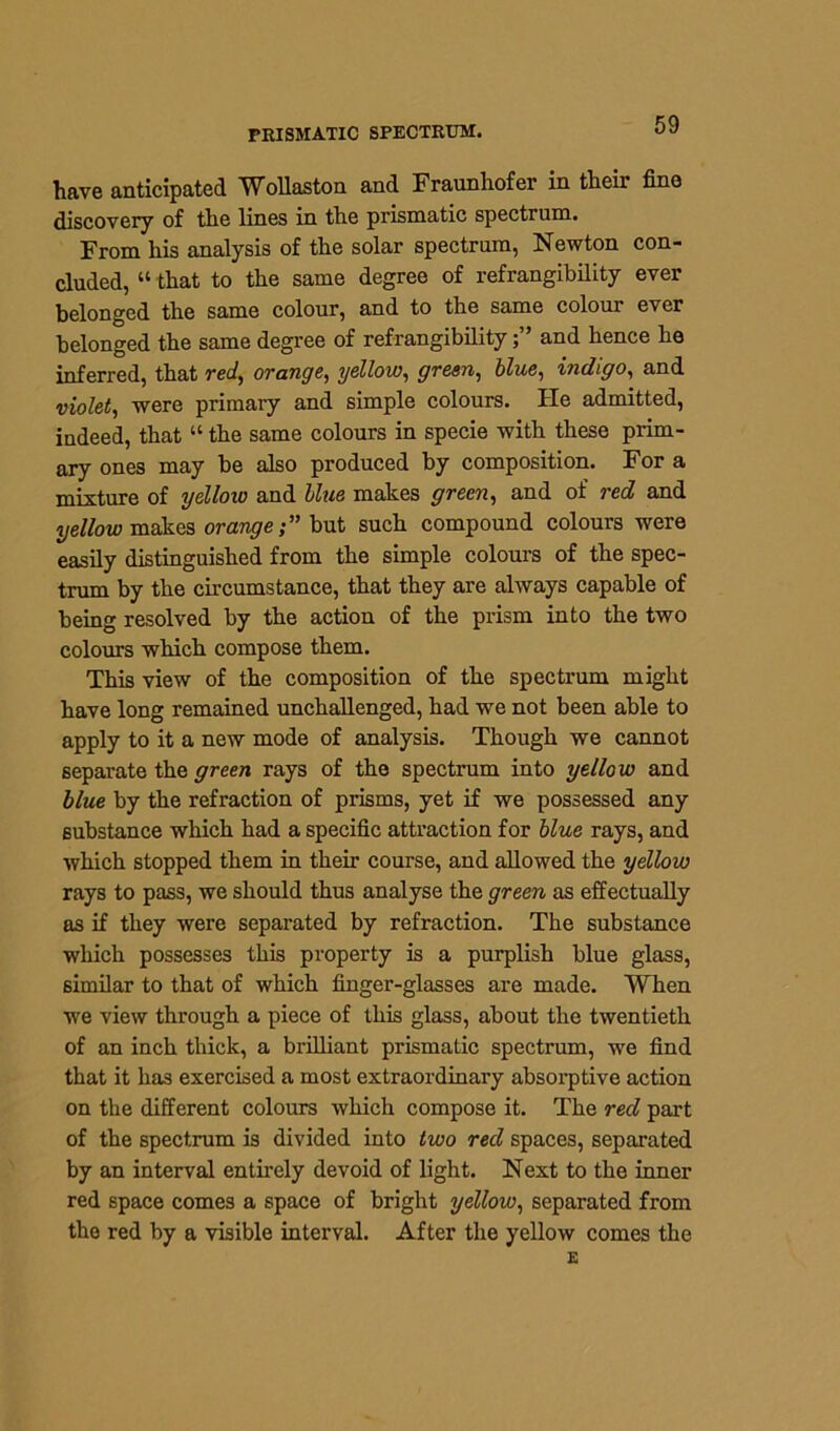 have anticipated Wollaston and Fraunhofer in their fine discovery of the lines in the prismatic spectrum. From his analysis of the solar spectrum, Newton con- cluded, “ that to the same degree of refrangibility ever belonged the same colour, and to the same coloui ever belonged the same degree of refrangibilityand hence he inferred, that reef, orange, yellow, green, blue, indigo, and violet, were primary and simple colours. He admitted, indeed, that “ the same colours in specie with these prim- ary ones may be also produced by composition. For a mixture of yellow and blue makes green, and of red and yellow makes orangebut such compound colours were easily distinguished from the simple colours of the spec- trum by the circumstance, that they are always capable of being resolved by the action of the prism into the two colours which compose them. This view of the composition of the spectrum might have long remained unchallenged, had we not been able to apply to it a new mode of analysis. Though we cannot separate the green rays of the spectrum into yellow and blue by the refraction of prisms, yet if we possessed any substance which had a specific attraction for blue rays, and which stopped them in their course, and allowed the yellow rays to pass, we should thus analyse the green as effectually as if they were separated by refraction. The substance which possesses this property is a purplish blue glass, similar to that of which finger-glasses are made. When we view through a piece of this glass, about the twentieth of an inch thick, a brilliant prismatic spectrum, we find that it has exercised a most extraordinary absorptive action on the different colours which compose it. The red part of the spectrum is divided into two red spaces, separated by an interval entirely devoid of light. Next to the inner red space comes a space of bright yellow, separated from the red by a visible interval. After the yellow comes the E