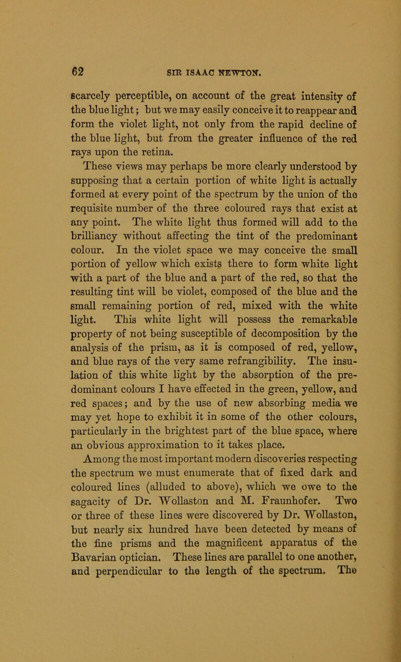 scarcely perceptible, on account of the great intensity of tlie blue light; but we may easily conceive it to reappear and form the violet light, not only from the rapid decline of the blue light, but from the greater influence of the red rays upon the retina. These views may perhaps be more clearly understood by supposing that a certain portion of white light is actually formed at every point of the spectrum by the union of the requisite number of the three coloured rays that exist at any point. The white light thus formed will add to the brilliancy without affecting the tint of the predominant colour. In the violet space we may conceive the small portion of yellow which exists there to form white light with a part of the blue and a part of the red, so that the resulting tint will be violet, composed of the blue and the small remaining portion of red, mixed with the white light. This white light will possess the remarkable property of not being susceptible of decomposition by the analysis of the prism, as it is composed of red, yellow, and blue rays of the very same refrangibility. The insu- lation of this white light by the absorption of the pre- dominant colours I have effected in the green, yellow, and red spaces; and by the use of new absorbing media we may yet hope to exhibit it in some of the other colours, particularly in the brightest part of the blue space, where an obvious approximation to it takes place. Among the most important modern discoveries respecting the spectrum we must enumerate that of fixed dark and coloured lines (alluded to above), which we owe to the sagacity of Dr. Wollaston and M. Fraunhofer. Two or three of these lines were discovered by Dr. Wollaston, but nearly six hundred have been detected by means of the fine prisms and the magnificent apparatus of the Bavarian optician. These lines are parallel to one another, and perpendicular to the length of the spectrum. The
