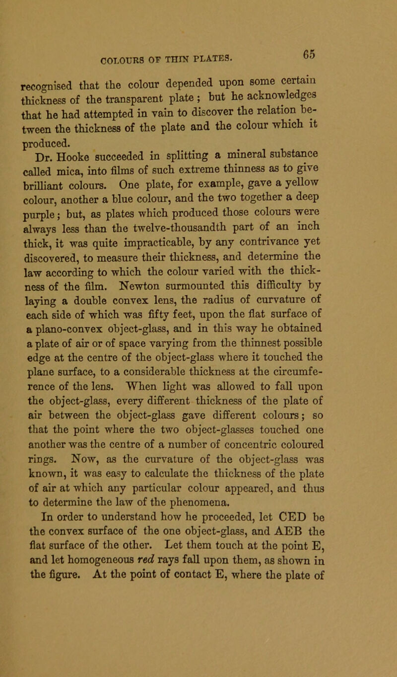 COLOURS OF THIN PLATES. recognised that the colour depended upon some certain thickness of the transparent plate ; but he acknowledges that he had attempted in vain to discover the relation be- tween the thickness of the plate and the colour which it produced. Dr. Hooke succeeded in splitting a mineral substance called mica, into films of such extreme thinness as to give brilliant colours. One plate, for example, gave a yellow colour, another a blue colour, and the two together a deep purple; but, as plates which produced those colours were always less than the twelve-thousandth part of an inch thick, it was quite impracticable, by any contrivance yet discovered, to measure their thickness, and determine the law according to which the colour varied with the thick- ness of the film. Newton surmounted this difficulty by laying a double convex lens, the radius of curvature of each side of which was fifty feet, upon the flat surface of a plano-convex object-glass, and in this way he obtained a plate of air or of space varying from the thinnest possible edge at the centre of the object-glass where it touched the plane surface, to a considerable thickness at the circumfe- rence of the lens. When light was allowed to fall upon the object-glass, every different thickness of the plate of air between the object-glass gave different colours; so that the point where the two object-glasses touched one another was the centre of a number of concentric coloured rings. Now, as the curvature of the object-glass was known, it was easy to calculate the thickness of the plate of air at which any particular colour appeared, and thus to determine the law of the phenomena. In order to understand how he proceeded, let CED be the convex surface of the one object-glass, and AEB the flat surface of the other. Let them touch at the point E, and let homogeneous red rays fall upon them, as shown in the figure. At the point of contact E, where the plate of