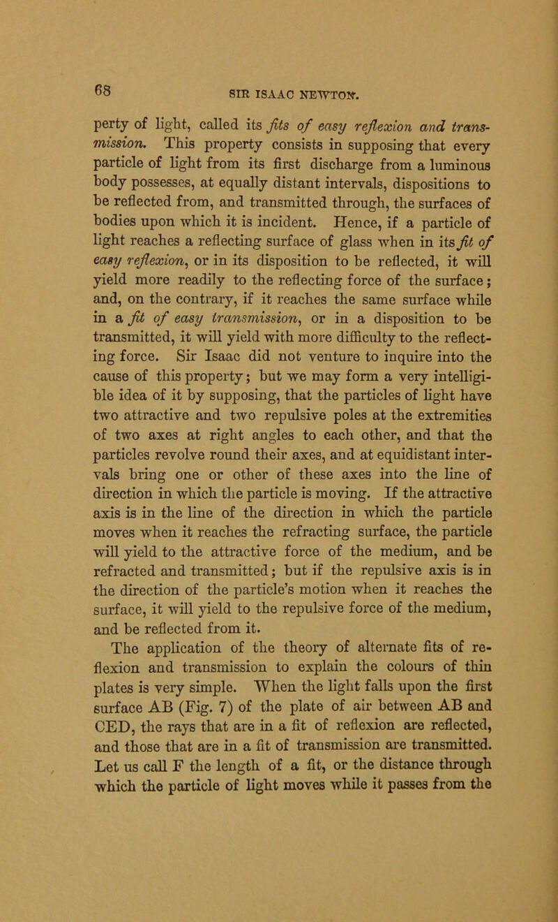 perty of light, called its fits of easy reflexion and trans- mission. This property consists in supposing that every particle of light from its first discharge from a luminous body possesses, at equally distant intervals, dispositions to be reflected from, and transmitted through, the surfaces of bodies upon which it is incident. Hence, if a particle of light reaches a reflecting surface of glass when in its fit of easy reflexion, or in its disposition to be reflected, it will yield more readily to the reflecting force of the surface; and, on the contrary, if it reaches the same surface while in a fit of easy transmission, or in a disposition to be transmitted, it will yield with more difficulty to the reflect- ing force. Sir Isaac did not venture to inquire into the cause of this property; but we may form a very intelligi- ble idea of it by supposing, that the particles of light have two attractive and two repulsive poles at the extremities of two axes at right angles to each other, and that the particles revolve round their axes, and at equidistant inter- vals bring one or other of these axes into the line of direction in which the particle is moving. If the attractive axis is in the line of the direction in which the particle moves when it reaches the refracting surface, the particle will yield to the attractive force of the medium, and be refracted and transmitted; but if the repulsive axis is in the direction of the particle’s motion when it reaches the surface, it will yield to the repulsive force of the medium, and be reflected from it. The application of the theory of alternate fits of re- flexion and transmission to explain the colours of thin plates is very simple. When the light falls upon the first surface AB (Fig. 7) of the plate of air between AB and CED, the rays that are in a fit of reflexion are reflected, and those that are in a fit of transmission are transmitted. Let us call F the length of a fit, or the distance through which the particle of light moves while it passes from the