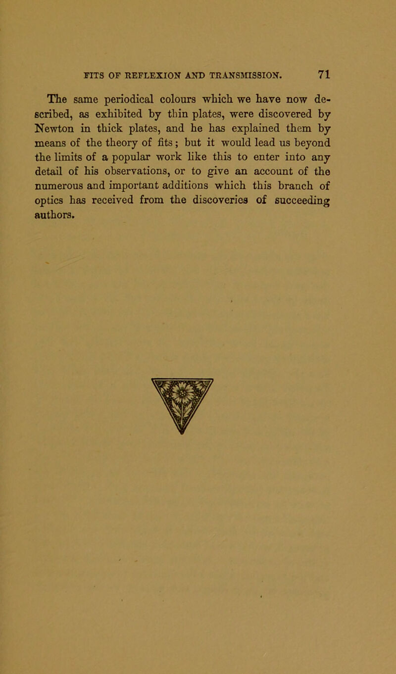 The same periodical colours which we have now de- scribed, as exhibited by thin plates, were discovered by Newton in thick plates, and he has explained them by means of the theory of fits; but it would lead us beyond the limits of a popular work like this to enter into any detail of his observations, or to give an account of the numerous and important additions which this branch of optics has received from the discoveries of succeeding authors.
