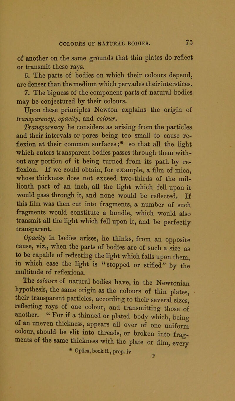 of another on the same grounds that thin plates do reflect or transmit these rays. 6. The parts of bodies on which their colours depend, are denser than the medium which pervades their interstices. 7. The bigness of the component parts of natural bodies may be conjectured by their colours. Upon these principles Newton explains the origin of transparency, opacity, and colour. Transparency he considers as arising from the particles and their intervals or pores being too small to cause re- flexion at their common surfaces ;* so that all the light which enters transparent bodies passes through them with- out any portion of it being turned from its path by re- flexion. If we could obtain, for example, a film of mica, whose thickness does not exceed two-thirds of the mil- lionth part of an inch, all the light which fell upon it would pass through it, and none would be reflected. If this film was then cut into fragments, a number of such fragments would constitute a bundle, which would also transmit all the light which fell upon it, and be perfectly transparent. Opacity in bodies arises, he thinks, from an opposite cause, viz., when the parts of bodies are of such a size as to be capable of reflecting the light which falls upon them, in which case the light is “stopped or stifled” by the multitude of reflexions. The colours of natural bodies have, in the Newtonian hypothesis, the same origin as the colours of thin plates, their transparent particles, according to their several sizes, reflecting rays of one colour, and transmitting those of another. “ lor if a thinned or plated body which, being of an uneven thickness, appears all over of one uniform colour, should be slit into threads, or broken into frag- ments of the same thickness with the plate or film, every ■ Optics, book ii., prop, ir