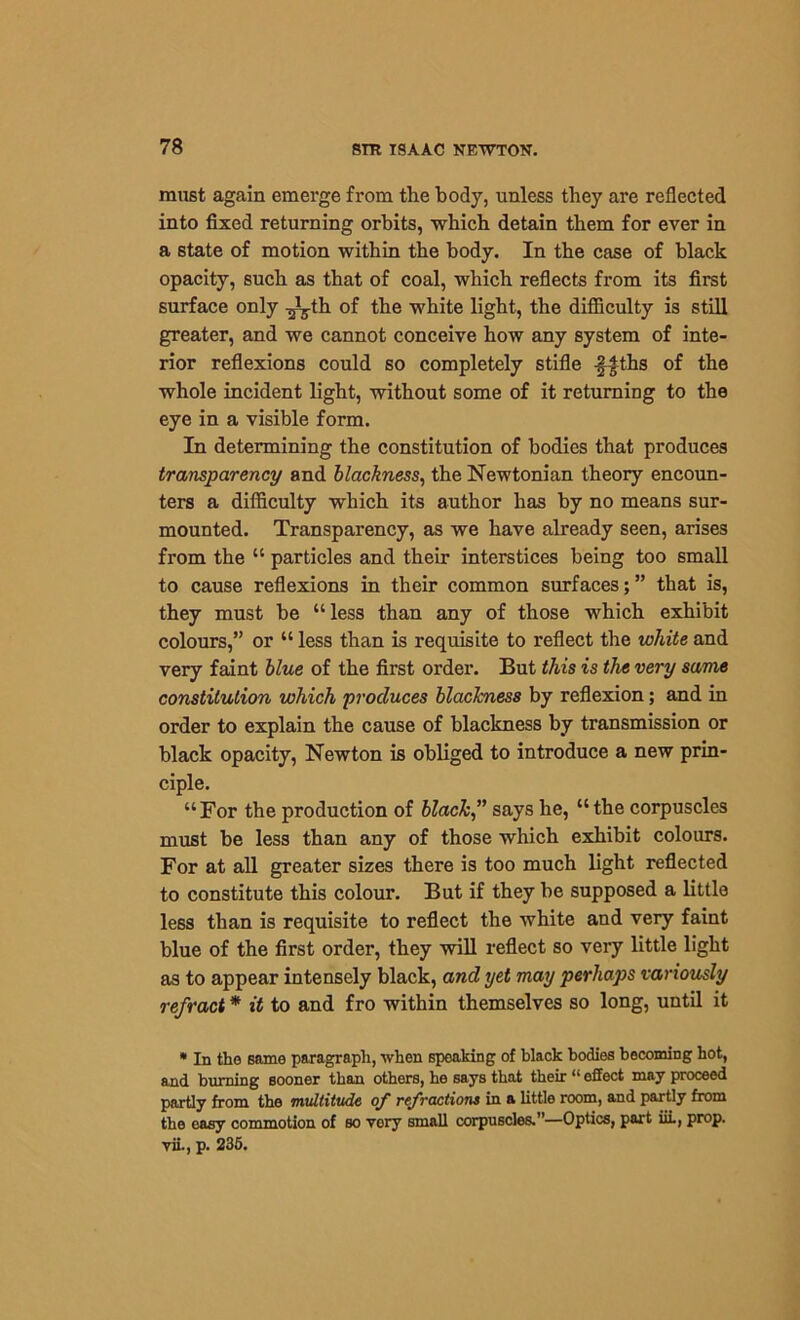 must again emerge from the body, unless they are reflected into fixed returning orbits, which detain them for ever in a state of motion within the body. In the case of black opacity, such as that of coal, which reflects from its first surface only -^th of the white light, the difficulty is still greater, and we cannot conceive how any system of inte- rior reflexions could so completely stifle ffths of the whole incident light, without some of it returning to the eye in a visible form. In determining the constitution of bodies that produces transparency and blackness, the Newtonian theory encoun- ters a difficulty which its author has by no means sur- mounted. Transparency, as we have already seen, arises from the “ particles and their interstices being too small to cause reflexions in their common surfaces; ” that is, they must be “less than any of those which exhibit colours,” or “ less than is requisite to reflect the white and very faint blue of the first order. But this is the very same constitution which produces blackness by reflexion; and in order to explain the cause of blackness by transmission or black opacity, Newton is obliged to introduce a new prin- ciple. “For the production of black” says he, “the corpuscles must be less than any of those which exhibit colours. For at all greater sizes there is too much light reflected to constitute this colour. But if they be supposed a little less than is requisite to reflect the white and very faint blue of the first order, they will reflect so very little light as to appear intensely black, and yet may perhaps variously refract * it to and fro within themselves so long, until it * In the Bame paragraph, when speaking of black bodies becoming hot, and burning sooner than others, he says that their “ effect may proceed partly from the multitude of refractions in a little room, and partly from the easy commotion of so vory small corpuscles.”—Optics, part iii., prop, vii., p. 235.