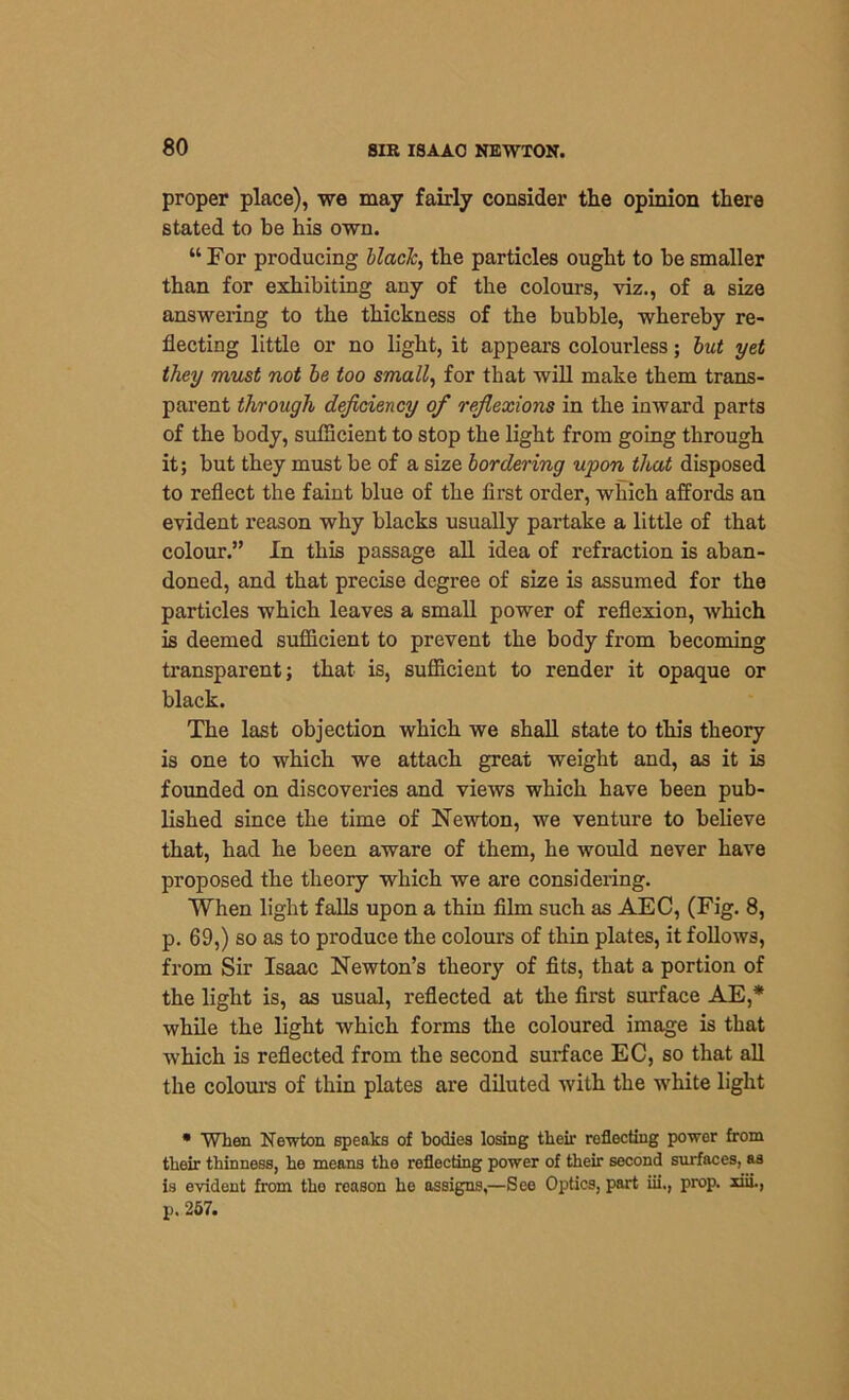 proper place), we may fairly consider the opinion there stated to be his own. “ For producing black, the particles ought to be smaller than for exhibiting any of the colours, viz., of a size answering to the thickness of the bubble, whereby re- flecting little or no light, it appears colourless; but yet they must not be too small, for that will make them trans- parent through deficiency of reflexions in the inward parts of the body, sufficient to stop the light from going through it; but they must be of a size bordering upon that disposed to reflect the faint blue of the first order, which affords an evident reason why blacks usually partake a little of that colour.” In this passage all idea of refraction is aban- doned, and that precise degree of size is assumed for the particles which leaves a small power of reflexion, which is deemed sufficient to prevent the body from becoming transparent; that is, sufficient to render it opaque or black. The last objection which we shall state to this theory is one to which we attach great weight and, as it is founded on discoveries and views which have been pub- lished since the time of Newton, we venture to believe that, had he been aware of them, he would never have proposed the theory which we are considering. When light falls upon a thin film such as AEC, (Fig. 8, p. 69,) so as to produce the colours of thin plates, it follows, from Sir Isaac Newton’s theory of fits, that a portion of the light is, as usual, reflected at the first surface AE,* while the light which forms the coloured image is that which is reflected from the second surface EC, so that all the colours of thin plates are diluted with the white light • When Newton speaks of bodies losing their reflecting power from their thinness, he means the reflecting power of their second surfaces, as is evident from the reason he assigns,—See Optics, part iii., prop, xiii., p. 257.