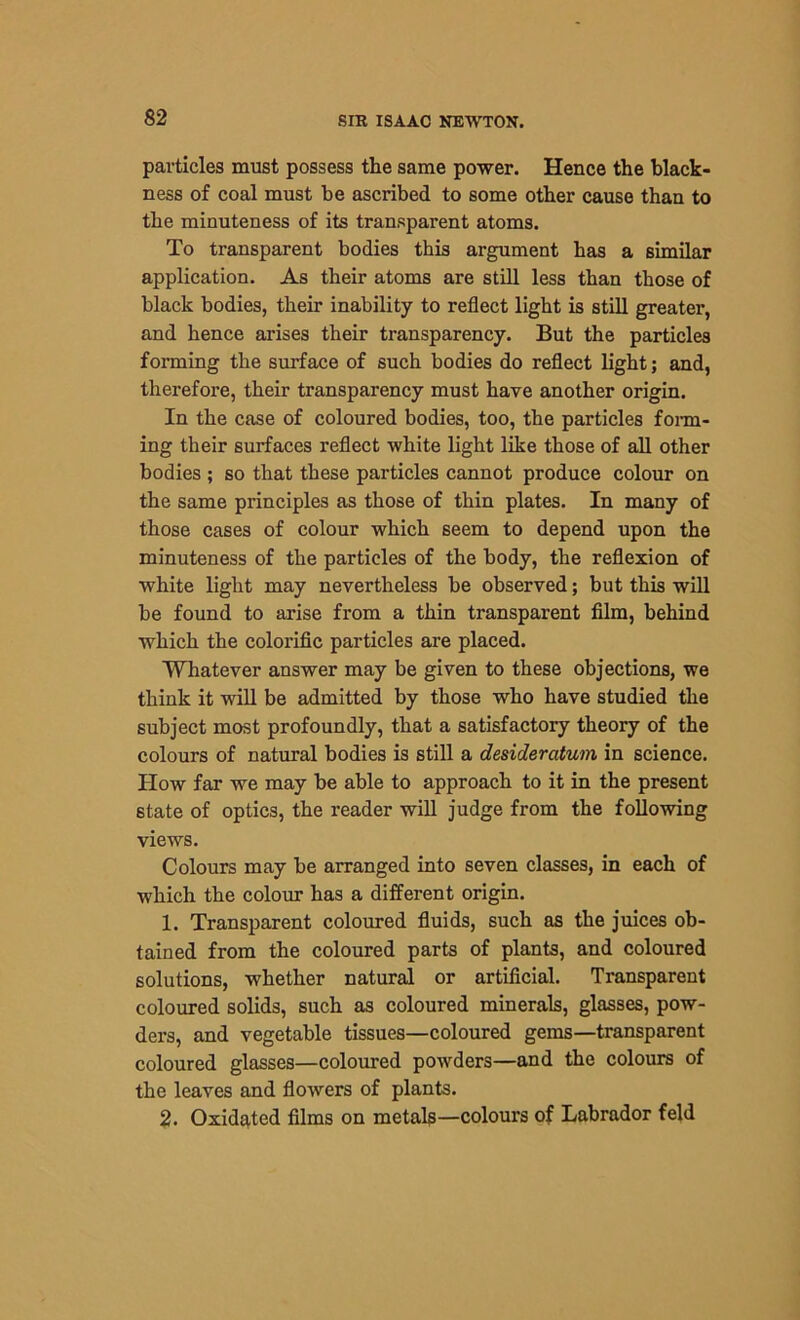 particles must possess the same power. Hence the black- ness of coal must he ascribed to some other cause than to the minuteness of its transparent atoms. To transparent bodies this argument has a similar application. As their atoms are still less than those of black bodies, their inability to reflect light is still greater, and hence arises their transparency. But the particles forming the surface of such bodies do reflect light; and, therefore, their transparency must have another origin. In the case of coloured bodies, too, the particles form- ing their surfaces reflect white light like those of all other bodies ; so that these particles cannot produce colour on the same principles as those of thin plates. In many of those cases of colour which seem to depend upon the minuteness of the particles of the body, the reflexion of white light may nevertheless be observed; but this will be found to arise from a thin transparent film, behind which the colorific particles are placed. Whatever answer may be given to these objections, we think it will be admitted by those who have studied the subject most profoundly, that a satisfactory theory of the colours of natural bodies is still a desideratum in science. How far we may be able to approach to it in the present state of optics, the reader will judge from the following views. Colours may be arranged into seven classes, in each of which the colour has a different origin. 1. Transparent coloured fluids, such as the juices ob- tained from the coloured parts of plants, and coloured solutions, whether natural or artificial. Transparent coloured solids, such as coloured minerals, glasses, pow- ders, and vegetable tissues—coloured gems—transparent coloured glasses—coloured powders—and the colours of the leaves and flowers of plants. 2. Oxidated films on metals—colours of Labrador feld