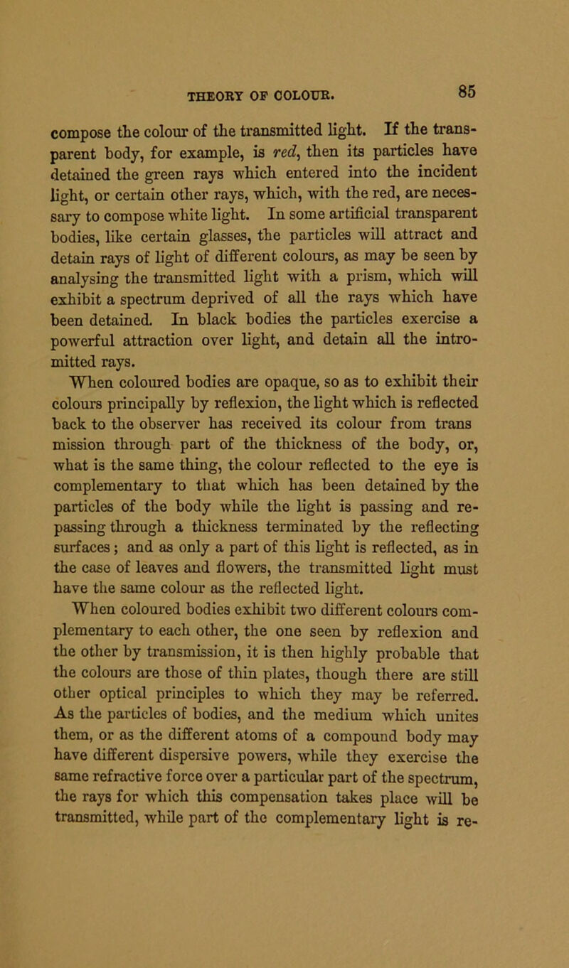 compose tlie colour of the transmitted light. If the trans- parent body, for example, is red, then its particles have detained the green rays which entered into the incident light, or certain other rays, which, with the red, are neces- sary to compose white light. In some artificial transparent bodies, like certain glasses, the particles will attract and detain rays of light of different colours, as may be seen by analysing the transmitted light with a prism, which will exhibit a spectrum deprived of all the rays which have been detained. In black bodies the particles exercise a powerful attraction over light, and detain all the intro- mitted rays. When coloured bodies are opaque, so as to exhibit their colours principally by reflexion, the light which is reflected back to the observer has received its colour from trans mission through part of the thickness of the body, or, what is the same thing, the colour reflected to the eye is complementary to that which has been detained by the particles of the body while the light is passing and re- passing through a thickness terminated by the reflecting surfaces; and as only a part of this light is reflected, as in the case of leaves and flowers, the transmitted light must have the same colour as the reflected light. When coloured bodies exhibit two different colours com- plementary to each other, the one seen by reflexion and the other by transmission, it is then highly probable that the colours are those of thin plates, though there are still other optical principles to which they may be referred. As the particles of bodies, and the medium which unites them, or as the different atoms of a compound body may have different dispersive powers, while they exercise the same refractive force over a particular part of the spectrum, the rays for which this compensation takes place will be transmitted, while part of the complementary light is re-