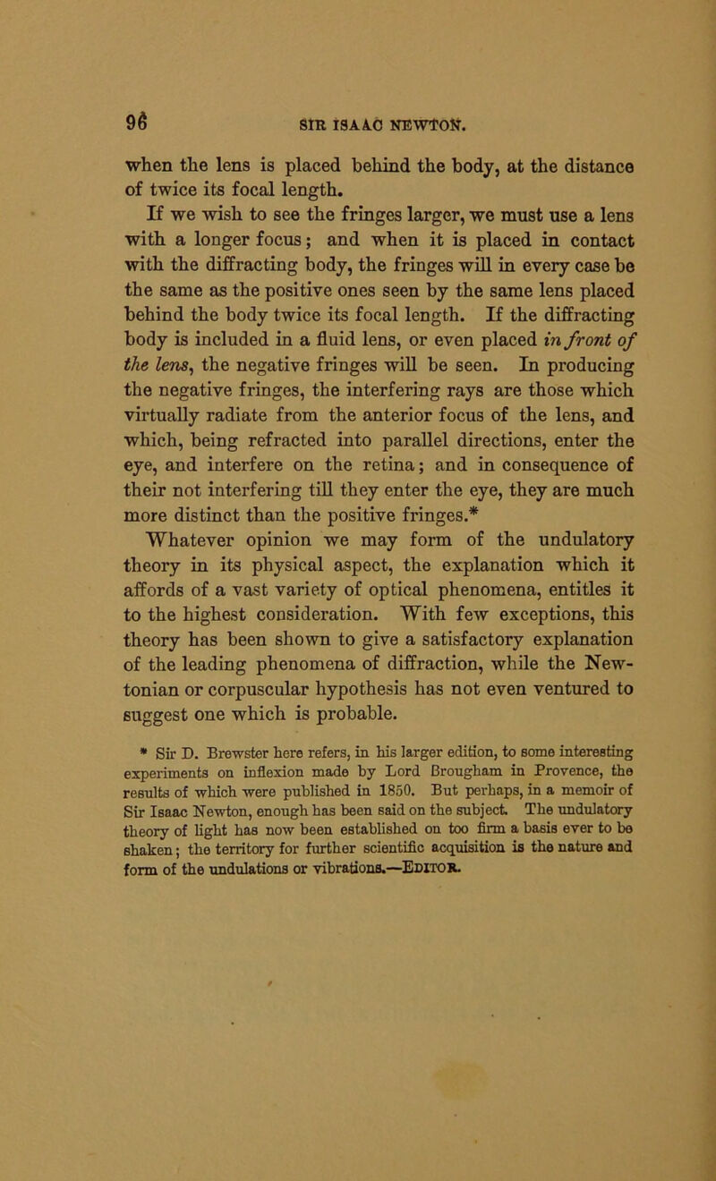 when the lens is placed behind the body, at the distance of twice its focal length. If we wish to see the fringes larger, we must use a lens with a longer focus; and when it is placed in contact with the diffracting body, the fringes will in every case be the same as the positive ones seen by the same lens placed behind the body twice its focal length. If the diffracting body is included in a fluid lens, or even placed in front of the lens, the negative fringes will be seen. In producing the negative fringes, the interfering rays are those which virtually radiate from the anterior focus of the lens, and which, being refracted into parallel directions, enter the eye, and interfere on the retina; and in consequence of their not interfering till they enter the eye, they are much more distinct than the positive fringes.* Whatever opinion we may form of the undulatory theory in its physical aspect, the explanation which it affords of a vast variety of optical phenomena, entitles it to the highest consideration. With few exceptions, this theory has been shown to give a satisfactory explanation of the leading phenomena of diffraction, while the New- tonian or corpuscular hypothesis has not even ventured to suggest one which is probable. * Sir D. Brewster here refers, in his larger edition, to some interesting experiments on inflexion made by Lord Brougham in Provence, the results of which were published in 1850. But perhaps, in a memoir of Sir Isaac Newton, enough has been said on the subject. The undulatory theory of light has now been established on too firm a basis ever to be shaken; the territory for further scientific acquisition is the nature and form of the undulations or vibrations.—Editor.