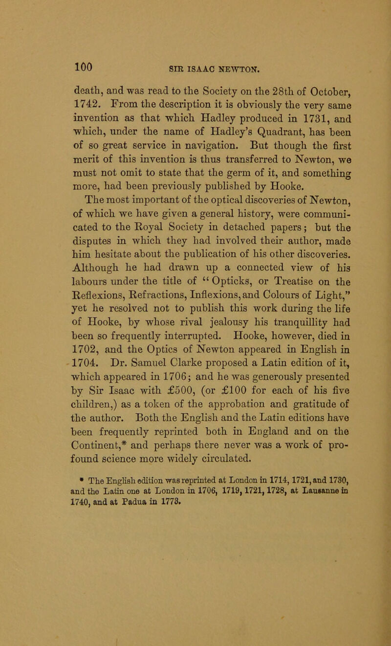 death, and was read to the Society on the 28th of October, 1742. From the description it is obviously the very same invention as that which Hadley produced in 1731, and which, under the name of Hadley’s Quadrant, has been of so great service in navigation. But though the first merit of this invention is thus transferred to Newton, we must not omit to state that the germ of it, and something more, had been previously published by Hooke. The most important of the optical discoveries of Newton, of which we have given a general history, were communi- cated to the Royal Society in detached papers; but the disputes in which they had involved their author, made him hesitate about the publication of his other discoveries. Although he had drawn up a connected view of his labours under the title of “ Opticks, or Treatise on the Reflexions, Refractions, Inflexions, and Colours of Light,” yet he resolved not to publish this work during the life of Hooke, by whose rival jealousy his tranquillity had been so frequently interrupted. Hooke, however, died in 1702, and the Optics of Newton appeared in English in 1704. Dr. Samuel Clarke proposed a Latin edition of it, which appeared in 1706; and he was generously presented by Sir Isaac with £500, (or £100 for each of his five children,) as a token of the approbation and gratitude of the author. Both the English and the Latin editions have been frequently reprinted both in England and on the Continent,* and perhaps there never was a work of pro- found science more widely circulated. * The English edition was reprinted at London in 1714,1721, and 1730, and the Latin one at London in 1706, 1719, 1721, 1728, at Lausanne in 1740, and at Padua in 1773.