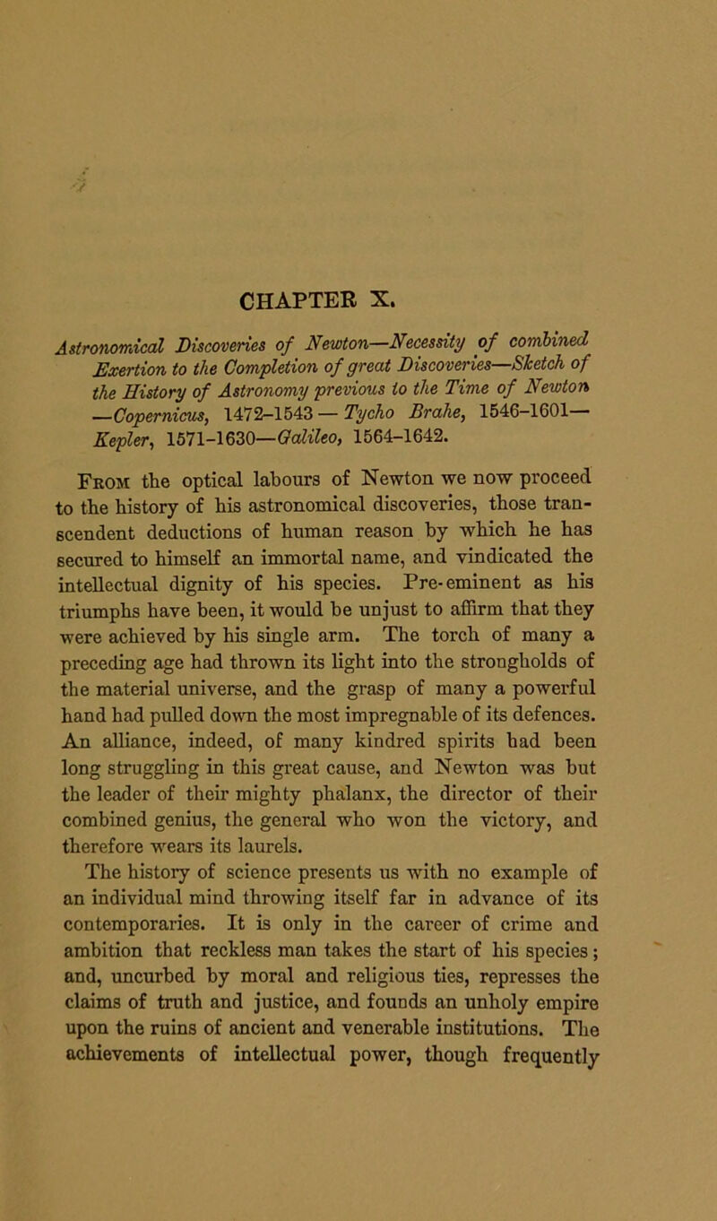 Astronomical Discoveries of Newton—Necessity of combined Exertion to the Completion of great Discoveries—Sketch of the History of Astronomy previous to the Time of Newton —Copernicus, 1472-1543 — Tycho Brahe, 1546-1601— Kepler, 1571-1630—Galileo, 1564-1642. From the optical labours of Newton we now proceed to the history of his astronomical discoveries, those tran- scendent deductions of human reason by which he has secured to himself an immortal name, and vindicated the intellectual dignity of his species. Pre-eminent as his triumphs have been, it would he unjust to affirm that they were achieved by his single arm. The torch of many a preceding age had thrown its light into the strongholds of the material universe, and the grasp of many a powerful hand had pulled down the most impregnable of its defences. An alliance, indeed, of many kindred spirits had been long struggling in this great cause, and Newton was but the leader of their mighty phalanx, the director of their combined genius, the general who won the victory, and therefore wears its laurels. The history of science presents us with no example of an individual mind throwing itself far in advance of its contemporaries. It is only in the career of crime and ambition that reckless man takes the start of his species ; and, uncurbed by moral and religious ties, represses the claims of truth and justice, and founds an unholy empire upon the ruins of ancient and venerable institutions. The achievements of intellectual power, though frequently