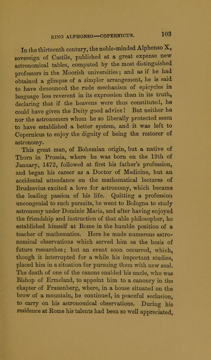 KING ALPHONSO—COPERNICUS. In the thirteenth century, the noble-minded Alphonso X, sovereign of Castile, published at a great expense new astronomical tables, computed by the most distinguished professors in the Moorish universities; and as if he had obtained a glimpse of a simpler arrangement, he is said to have denounced the rude mechanism of epicycles in language less reverent in its expression than in its truth, declaring that if the heavens were thus constituted, he could have given the Deity good advice! But neither he nor the astronomers whom he so liberally protected seem to have established a better system, and it was left to Copernicus to enjoy the dignity of being the restorer of astronomy. This great man, of Bohemian origin, but a native of Thorn in Prussia, where he was bom on the 19 th of January, 1472, followed at first his father’s profession, and began his career as a Doctor of Medicine, but an accidental attendance on the mathematical lectures of Brudzevius excited a love for astronomy, which became the leading passion of his life. Quitting a profession uncongenial to such pursuits, he went to Bologna to study astronomy under Dominic Maria, and after having enjoyed the friendship and instruction of that able philosopher, he established himself at Rome in the humble position of a teacher of mathematics. Here he made numerous astro- nomical observations which served him as the basis of future researches; but an event soon occurred, which, though it interrupted for a while his important studies, placed him in a situation for pursuing them with new zeal. The death of one of the canons enabled his uncle, who was Bishop of Ermeland, to appoint him to a canonry in the chapter of Frauenberg, where, in a house situated on the brow of a mountain, he continued, in peaceful seclusion, to carry on his astronomical observations. During his residence at Rome his talents had been so well appreciated,