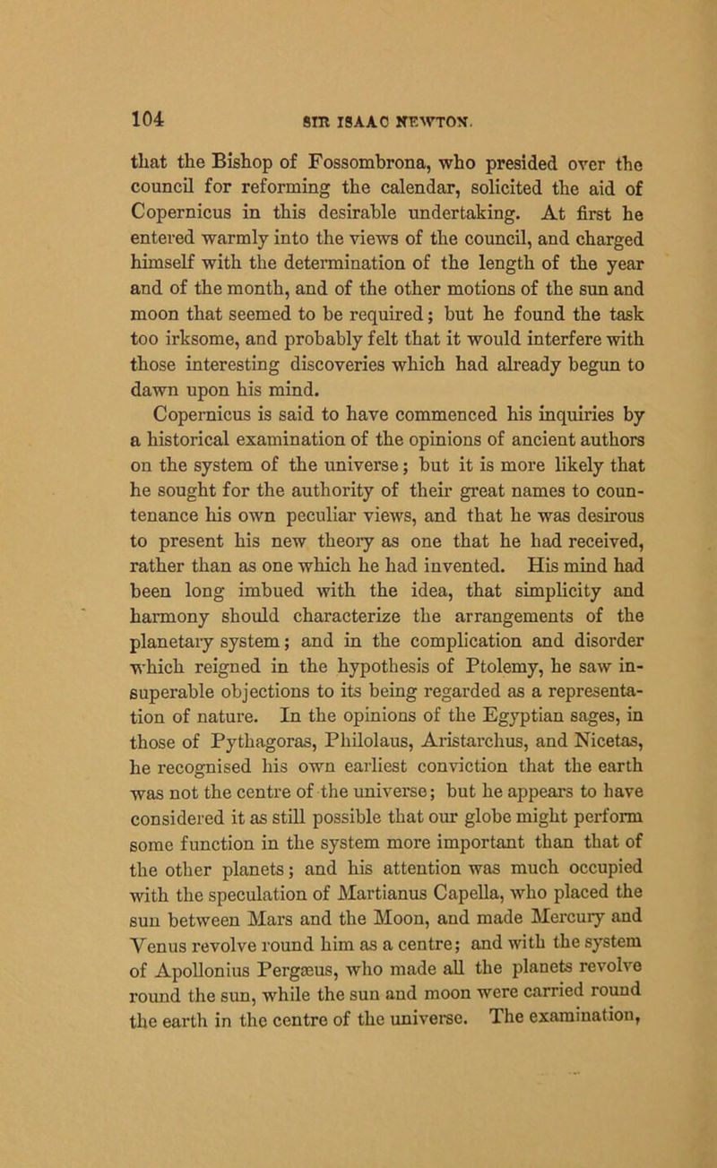 that the Bishop of Fossombrona, who presided over the council for reforming the calendar, solicited the aid of Copernicus in this desirable undertaking. At first he entered warmly into the views of the council, and charged himself with the determination of the length of the year and of the month, and of the other motions of the sun and moon that seemed to be required; but he found the task too irksome, and probably felt that it would interfere with those interesting discoveries which had already begun to dawn upon his mind. Copernicus is said to have commenced his inquiries by a historical examination of the opinions of ancient authors on the system of the universe; but it is more likely that he sought for the authority of them great names to coun- tenance his own peculiar views, and that he was desirous to present his new theory as one that he had received, rather than as one which he had invented. His mind had been long imbued with the idea, that simplicity and harmony should characterize the arrangements of the planetary system; and in the complication and disorder which reigned in the hypothesis of Ptolemy, he saw in- superable objections to its being regarded as a representa- tion of nature. In the opinions of the Egyptian sages, in those of Pythagoras, Pliilolaus, Aristarchus, and Nicetas, he recognised his own earliest conviction that the earth was not the centre of the universe; but he appears to have considered it as still possible that our globe might perform some function in the system more important than that of the other planets; and his attention was much occupied with the speculation of Martianus Capella, who placed the sun between Mars and the Moon, and made Mercury and Venus revolve round him as a centre; and with the system of Apollonius Pergteus, who made all the planets revolve round the sun, while the sun and moon were carried round the earth in the centre of the universe. The examination,